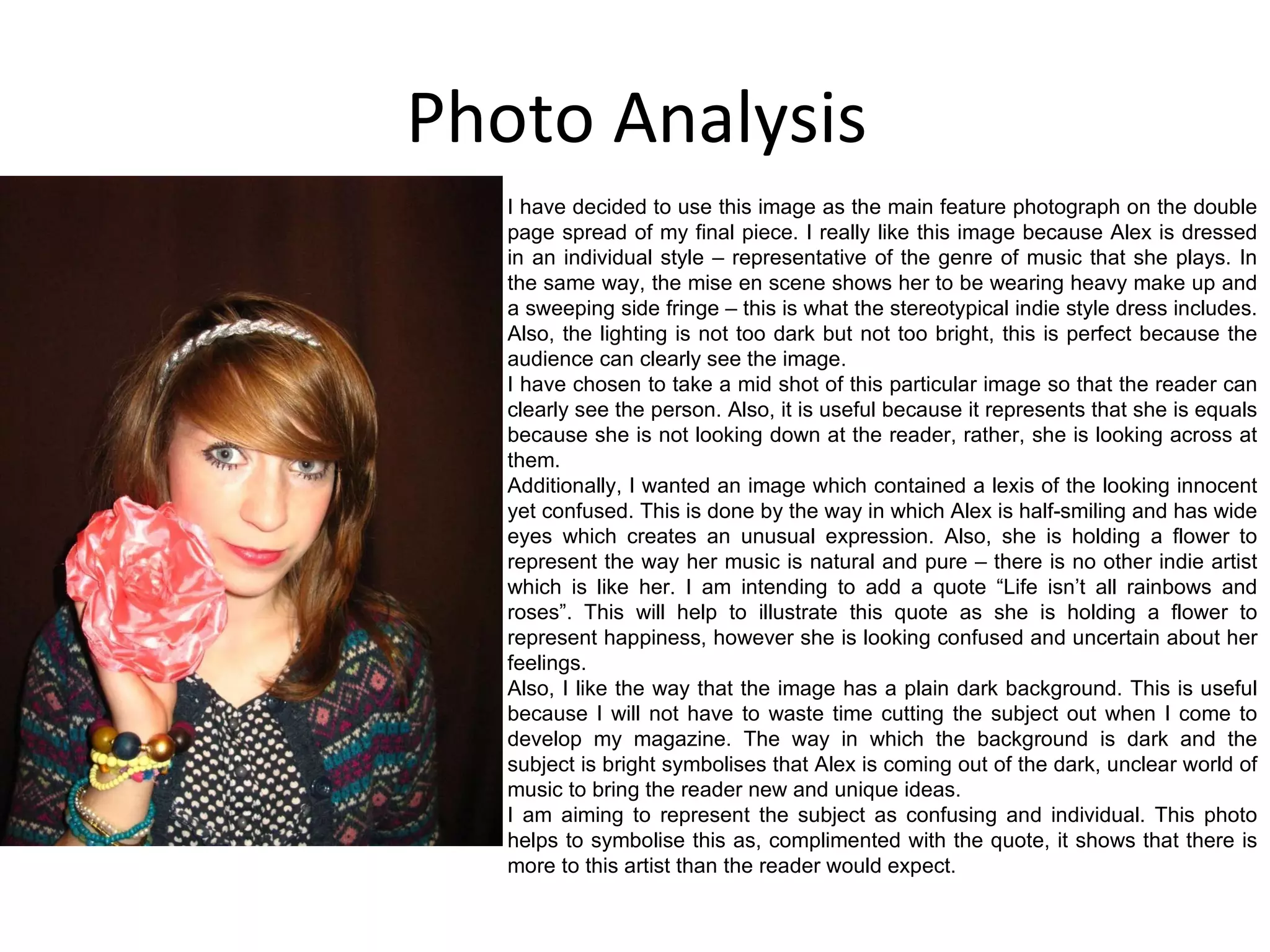 Photo Analysis I have decided to use this image as the main feature photograph on the double page spread of my final piece. I really like this image because Alex is dressed in an individual style – representative of the genre of music that she plays. In the same way, the mise en scene shows her to be wearing heavy make up and a sweeping side fringe – this is what the stereotypical indie style dress includes. Also, the lighting is not too dark but not too bright, this is perfect because the audience can clearly see the image. I have chosen to take a mid shot of this particular image so that the reader can clearly see the person. Also, it is useful because it represents that she is equals because she is not looking down at the reader, rather, she is looking across at them. Additionally, I wanted an image which contained a lexis of the looking innocent yet confused. This is done by the way in which Alex is half-smiling and has wide eyes which creates an unusual expression. Also, she is holding a flower to represent the way her music is natural and pure – there is no other indie artist which is like her. I am intending to add a quote “Life isn’t all rainbows and roses”. This will help to illustrate this quote as she is holding a flower to represent happiness, however she is looking confused and uncertain about her feelings. Also, I like the way that the image has a plain dark background. This is useful because I will not have to waste time cutting the subject out when I come to develop my magazine. The way in which the background is dark and the subject is bright symbolises that Alex is coming out of the dark, unclear world of music to bring the reader new and unique ideas. I am aiming to represent the subject as confusing and individual. This photo helps to symbolise this as, complimented with the quote, it shows that there is more to this artist than the reader would expect. 