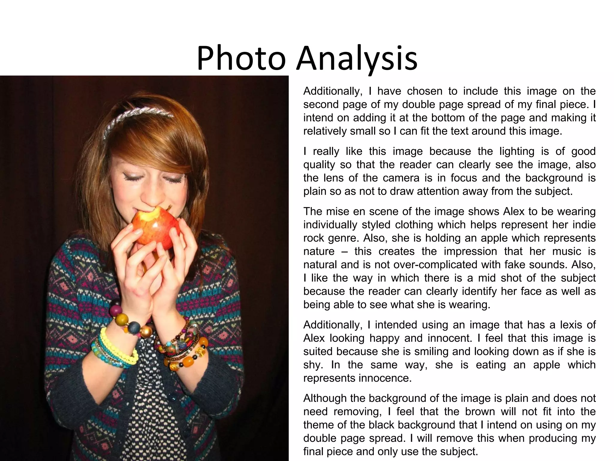 Photo Analysis Additionally, I have chosen to include this image on the second page of my double page spread of my final piece. I intend on adding it at the bottom of the page and making it relatively small so I can fit the text around this image. I really like this image because the lighting is of good quality so that the reader can clearly see the image, also the lens of the camera is in focus and the background is plain so as not to draw attention away from the subject. The mise en scene of the image shows Alex to be wearing individually styled clothing which helps represent her indie rock genre. Also, she is holding an apple which represents nature – this creates the impression that her music is natural and is not over-complicated with fake sounds. Also, I like the way in which there is a mid shot of the subject because the reader can clearly identify her face as well as being able to see what she is wearing. Additionally, I intended using an image that has a lexis of Alex looking happy and innocent. I feel that this image is suited because she is smiling and looking down as if she is shy. In the same way, she is eating an apple which represents innocence. Although the background of the image is plain and does not need removing, I feel that the brown will not fit into the theme of the black background that I intend on using on my double page spread. I will remove this when producing my final piece and only use the subject. 