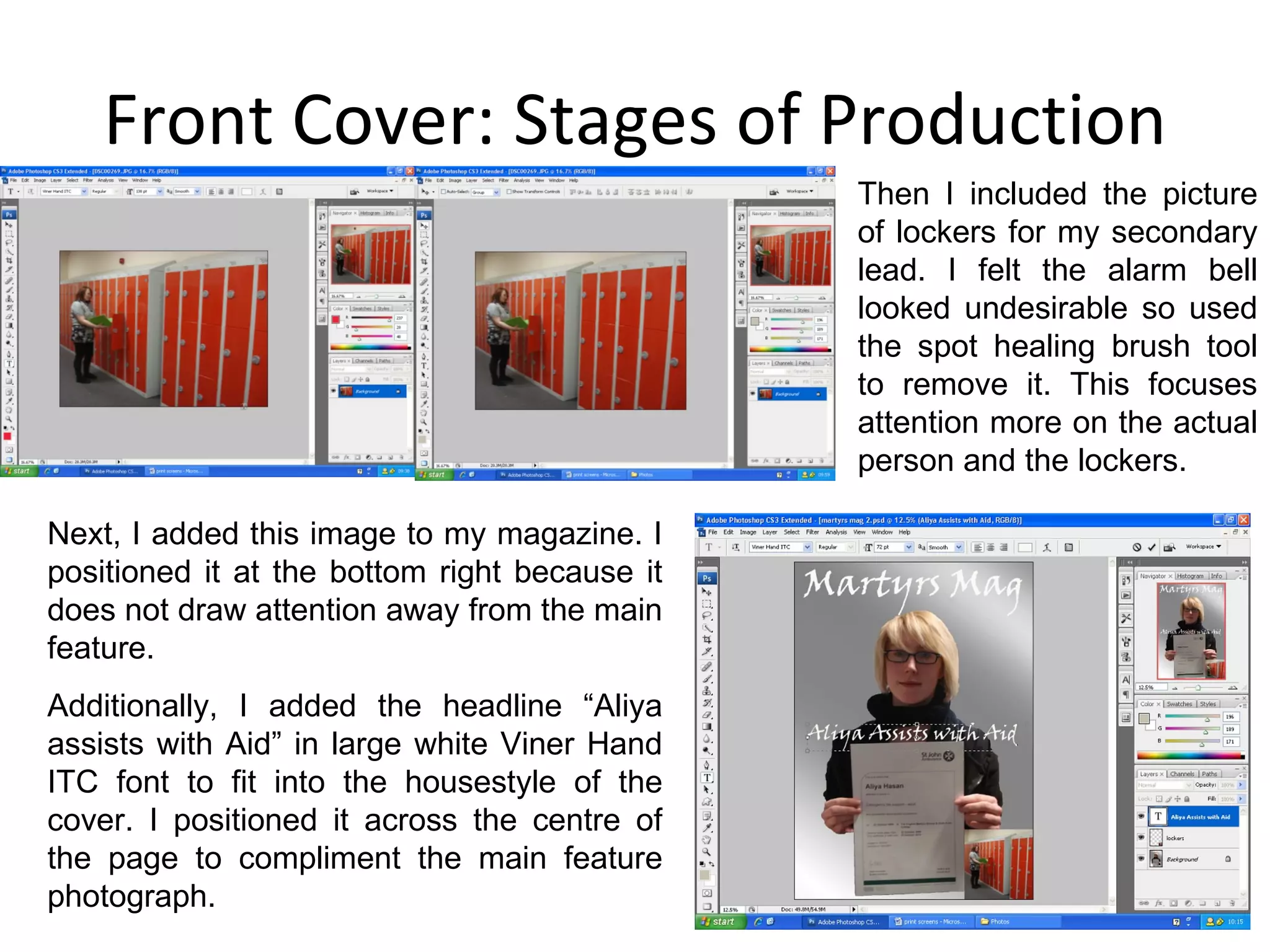 Front Cover: Stages of Production Then I included the picture of lockers for my secondary lead. I felt the alarm bell looked undesirable so used the spot healing brush tool to remove it. This focuses attention more on the actual person and the lockers. Next, I added this image to my magazine. I positioned it at the bottom right because it does not draw attention away from the main feature. Additionally, I added the headline “Aliya assists with Aid” in large white Viner Hand ITC font to fit into the housestyle of the cover. I positioned it across the centre of the page to compliment the main feature photograph.  
