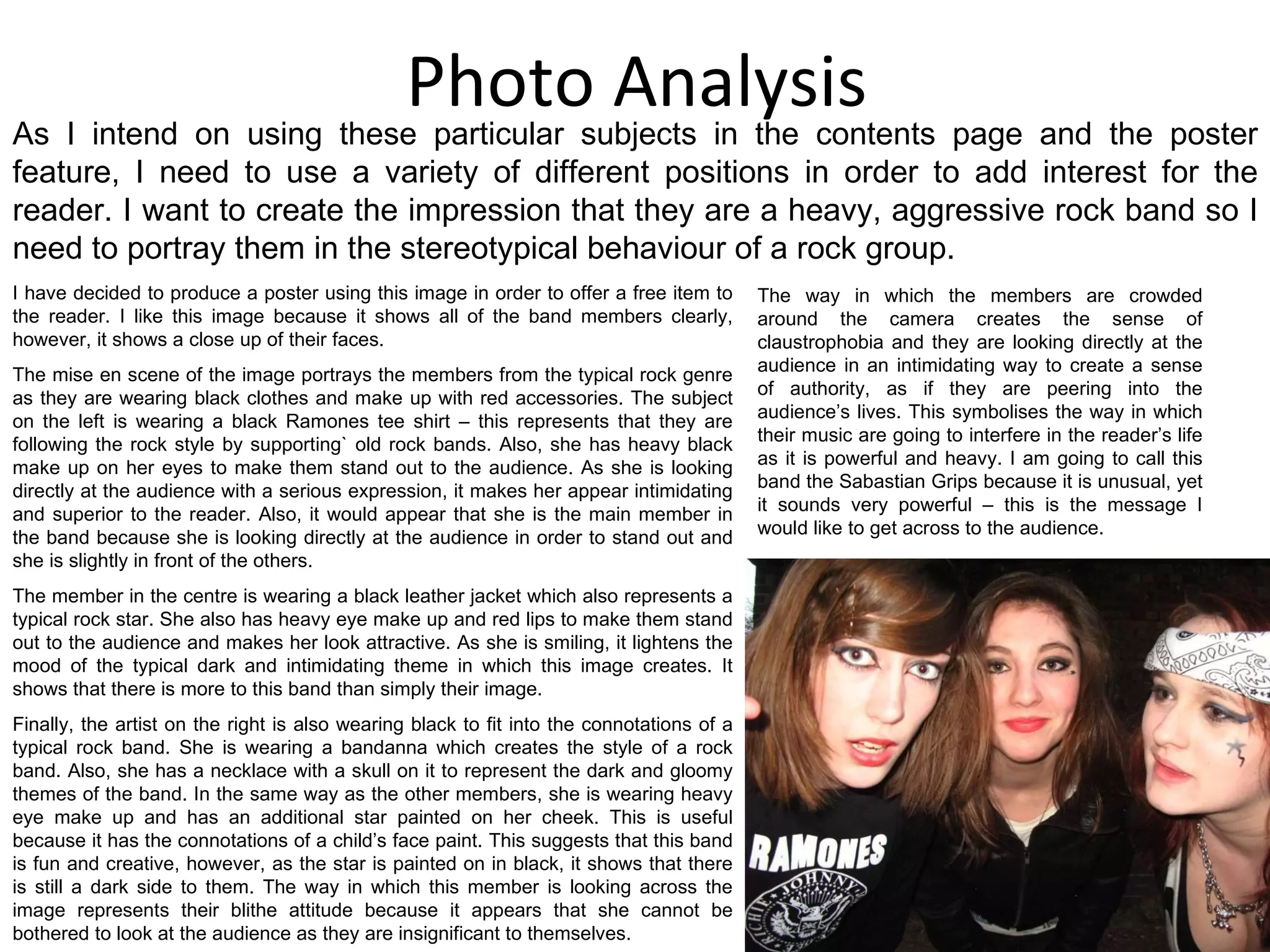 Photo Analysis I have decided to produce a poster using this image in order to offer a free item to the reader. I like this image because it shows all of the band members clearly, however, it shows a close up of their faces. The mise en scene of the image portrays the members from the typical rock genre as they are wearing black clothes and make up with red accessories. The subject on the left is wearing a black Ramones tee shirt – this represents that they are following the rock style by supporting` old rock bands. Also, she has heavy black make up on her eyes to make them stand out to the audience. As she is looking directly at the audience with a serious expression, it makes her appear intimidating and superior to the reader. Also, it would appear that she is the main member in the band because she is looking directly at the audience in order to stand out and she is slightly in front of the others.  The member in the centre is wearing a black leather jacket which also represents a typical rock star. She also has heavy eye make up and red lips to make them stand out to the audience and makes her look attractive. As she is smiling, it lightens the mood of the typical dark and intimidating theme in which this image creates. It shows that there is more to this band than simply their image.  Finally, the artist on the right is also wearing black to fit into the connotations of a typical rock band. She is wearing a bandanna which creates the style of a rock band. Also, she has a necklace with a skull on it to represent the dark and gloomy themes of the band. In the same way as the other members, she is wearing heavy eye make up and has an additional star painted on her cheek. This is useful because it has the connotations of a child’s face paint. This suggests that this band is fun and creative, however, as the star is painted on in black, it shows that there is still a dark side to them. The way in which this member is looking across the image represents their blithe attitude because it appears that she cannot be bothered to look at the audience as they are insignificant to themselves.  The way in which the members are crowded around the camera creates the sense of claustrophobia and they are looking directly at the audience in an intimidating way to create a sense of authority, as if they are peering into the audience’s lives. This symbolises the way in which their music are going to interfere in the reader’s life as it is powerful and heavy. I am going to call this band the Sabastian Grips because it is unusual, yet it sounds very powerful – this is the message I would like to get across to the audience. As I intend on using these particular subjects in the contents page and the poster feature, I need to use a variety of different positions in order to add interest for the reader. I want to create the impression that they are a heavy, aggressive rock band so I need to portray them in the stereotypical behaviour of a rock group. 