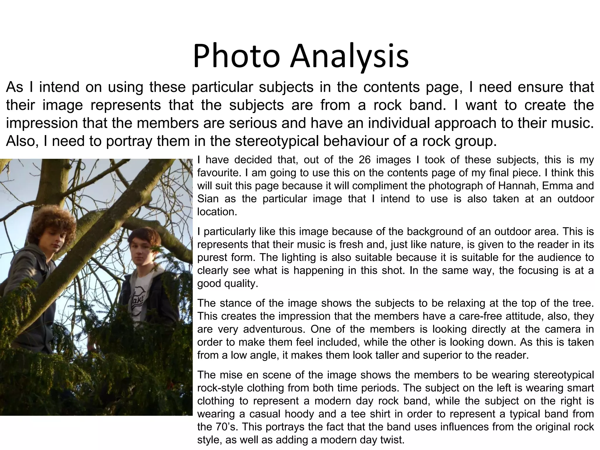 Photo Analysis I have decided that, out of the 26 images I took of these subjects, this is my favourite. I am going to use this on the contents page of my final piece. I think this will suit this page because it will compliment the photograph of Hannah, Emma and Sian as the particular image that I intend to use is also taken at an outdoor location. I particularly like this image because of the background of an outdoor area. This is represents that their music is fresh and, just like nature, is given to the reader in its purest form. The lighting is also suitable because it is suitable for the audience to clearly see what is happening in this shot. In the same way, the focusing is at a good quality. The stance of the image shows the subjects to be relaxing at the top of the tree. This creates the impression that the members have a care-free attitude, also, they are very adventurous. One of the members is looking directly at the camera in order to make them feel included, while the other is looking down. As this is taken from a low angle, it makes them look taller and superior to the reader. The mise en scene of the image shows the members to be wearing stereotypical rock-style clothing from both time periods. The subject on the left is wearing smart clothing to represent a modern day rock band, while the subject on the right is wearing a casual hoody and a tee shirt in order to represent a typical band from the 70’s. This portrays the fact that the band uses influences from the original rock style, as well as adding a modern day twist. As I intend on using these particular subjects in the contents page, I need ensure that their image represents that the subjects are from a rock band. I want to create the impression that the members are serious and have an individual approach to their music. Also, I need to portray them in the stereotypical behaviour of a rock group. 