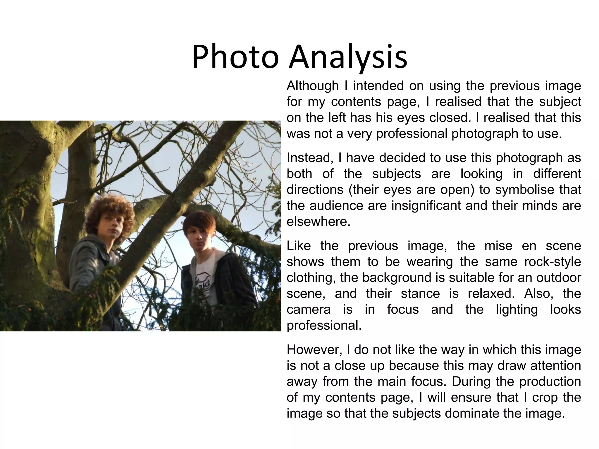 Photo Analysis Although I intended on using the previous image for my contents page, I realised that the subject on the left has his eyes closed. I realised that this was not a very professional photograph to use. Instead, I have decided to use this photograph as both of the subjects are looking in different directions (their eyes are open) to symbolise that the audience are insignificant and their minds are elsewhere. Like the previous image, the mise en scene shows them to be wearing the same rock-style clothing, the background is suitable for an outdoor scene, and their stance is relaxed. Also, the camera is in focus and the lighting looks professional. However, I do not like the way in which this image is not a close up because this may draw attention away from the main focus. During the production of my contents page, I will ensure that I crop the image so that the subjects dominate the image. 