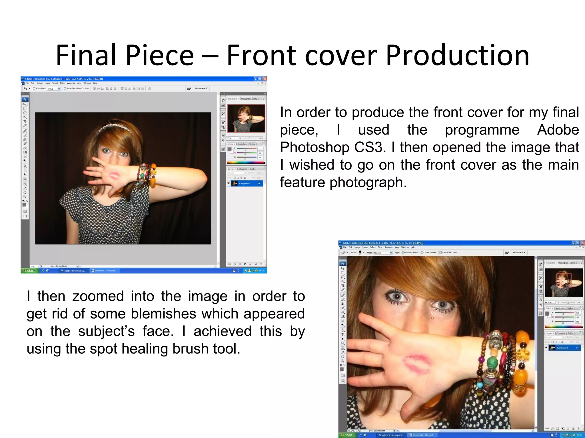 Final Piece – Front cover Production In order to produce the front cover for my final piece, I used the programme Adobe Photoshop CS3. I then opened the image that I wished to go on the front cover as the main feature photograph. I then zoomed into the image in order to get rid of some blemishes which appeared on the subject’s face. I achieved this by using the spot healing brush tool. 