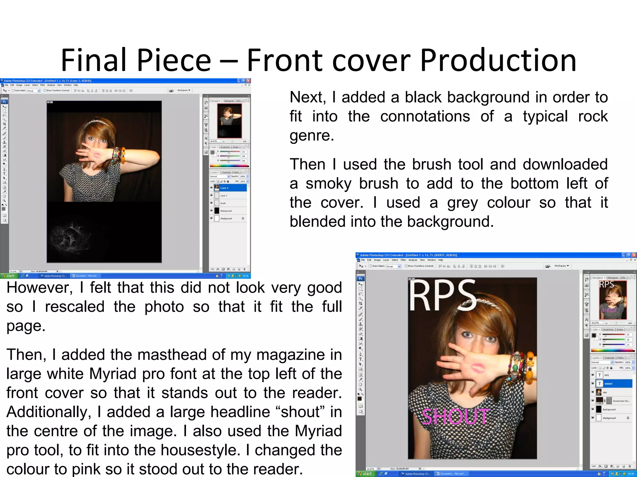 Final Piece – Front cover Production Next, I added a black background in order to fit into the connotations of a typical rock genre. Then I used the brush tool and downloaded a smoky brush to add to the bottom left of the cover. I used a grey colour so that it blended into the background. However, I felt that this did not look very good so I rescaled the photo so that it fit the full page. Then, I added the masthead of my magazine in large white Myriad pro font at the top left of the front cover so that it stands out to the reader. Additionally, I added a large headline “shout” in the centre of the image. I also used the Myriad pro tool, to fit into the housestyle. I changed the colour to pink so it stood out to the reader. 