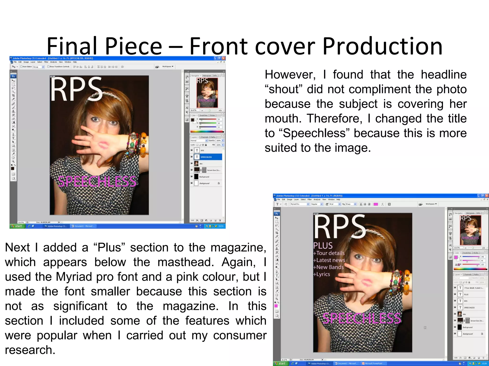 Final Piece – Front cover Production However, I found that the headline “shout” did not compliment the photo because the subject is covering her mouth. Therefore, I changed the title to “Speechless” because this is more suited to the image. Next I added a “Plus” section to the magazine, which appears below the masthead. Again, I used the Myriad pro font and a pink colour, but I made the font smaller because this section is not as significant to the magazine. In this section I included some of the features which were popular when I carried out my consumer research. 