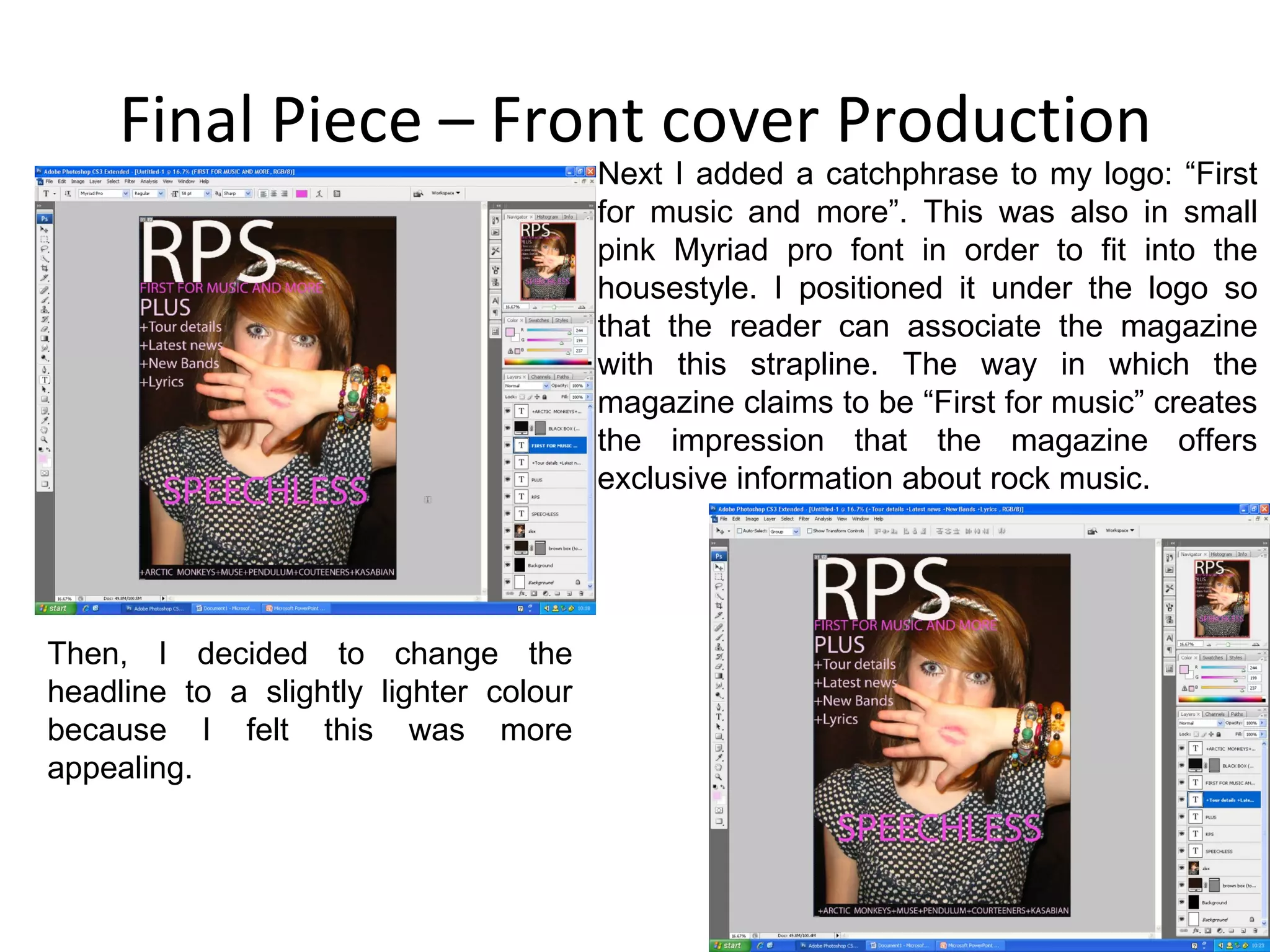 Final Piece – Front cover Production Next I added a catchphrase to my logo: “First for music and more”. This was also in small pink Myriad pro font in order to fit into the housestyle. I positioned it under the logo so that the reader can associate the magazine with this strapline. The way in which the magazine claims to be “First for music” creates the impression that the magazine offers exclusive information about rock music. Then, I decided to change the headline to a slightly lighter colour because I felt this was more appealing. 