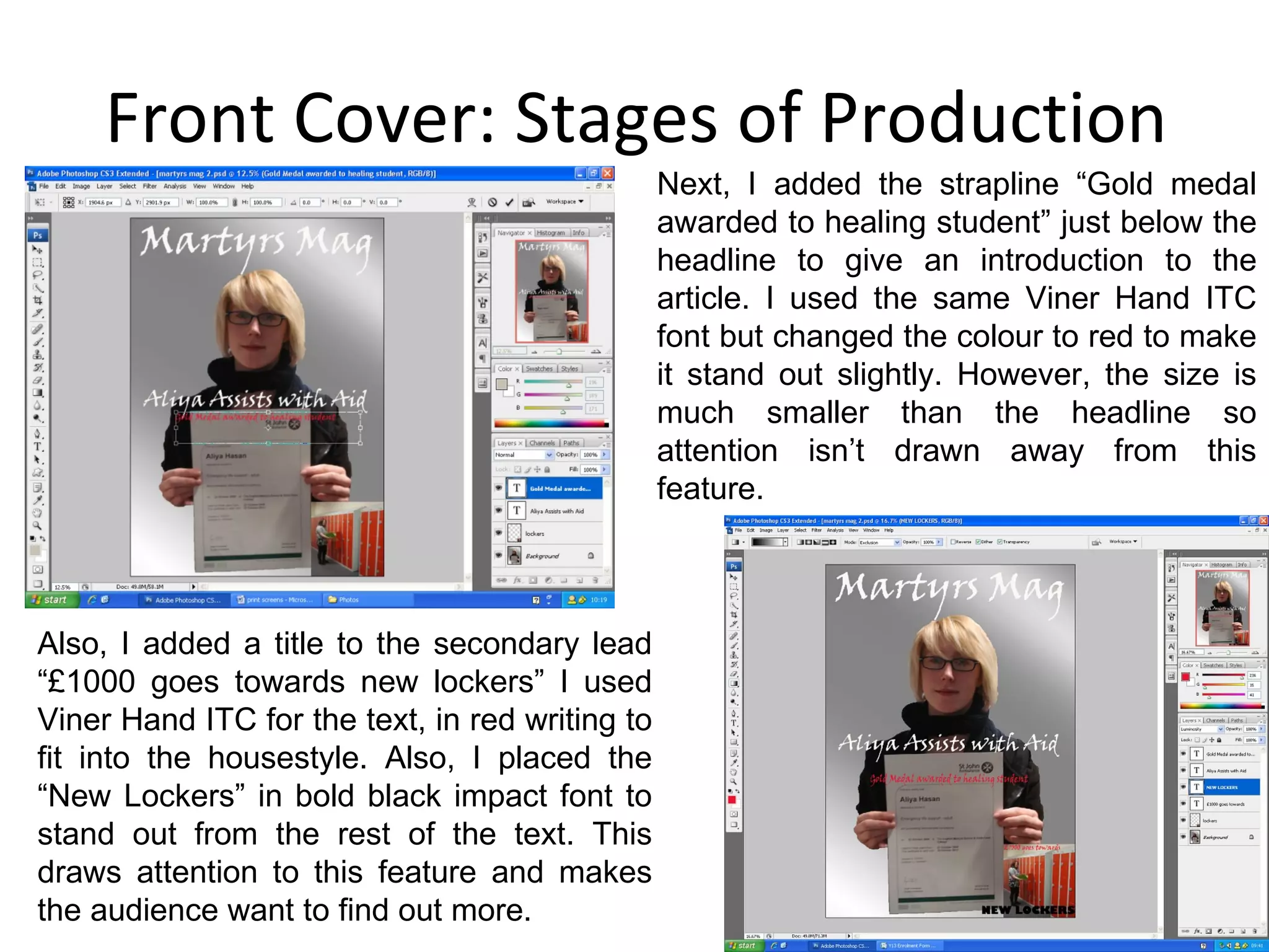 Front Cover: Stages of Production Next, I added the strapline “Gold medal awarded to healing student” just below the headline to give an introduction to the article. I used the same Viner Hand ITC font but changed the colour to red to make it stand out slightly. However, the size is much smaller than the headline so attention isn’t drawn away from this feature. Also, I added a title to the secondary lead “£1000 goes towards new lockers” I used Viner Hand ITC for the text, in red writing to fit into the housestyle. Also, I placed the “New Lockers” in bold black impact font to stand out from the rest of the text. This draws attention to this feature and makes the audience want to find out more. 