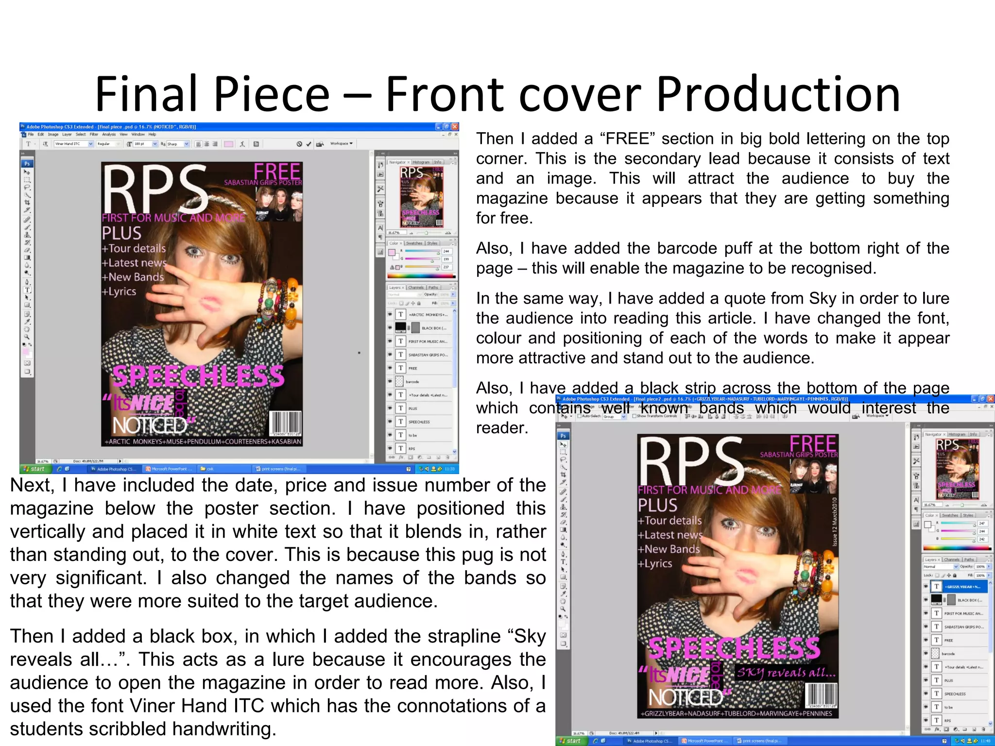 Final Piece – Front cover Production Then I added a “FREE” section in big bold lettering on the top corner. This is the secondary lead because it consists of text and an image. This will attract the audience to buy the magazine because it appears that they are getting something for free. Also, I have added the barcode puff at the bottom right of the page – this will enable the magazine to be recognised. In the same way, I have added a quote from Sky in order to lure the audience into reading this article. I have changed the font, colour and positioning of each of the words to make it appear more attractive and stand out to the audience. Also, I have added a black strip across the bottom of the page which contains well known bands which would interest the reader. Next, I have included the date, price and issue number of the magazine below the poster section. I have positioned this vertically and placed it in white text so that it blends in, rather than standing out, to the cover. This is because this pug is not very significant. I also changed the names of the bands so that they were more suited to the target audience. Then I added a black box, in which I added the strapline “Sky reveals all…”. This acts as a lure because it encourages the audience to open the magazine in order to read more. Also, I used the font Viner Hand ITC which has the connotations of a students scribbled handwriting. 