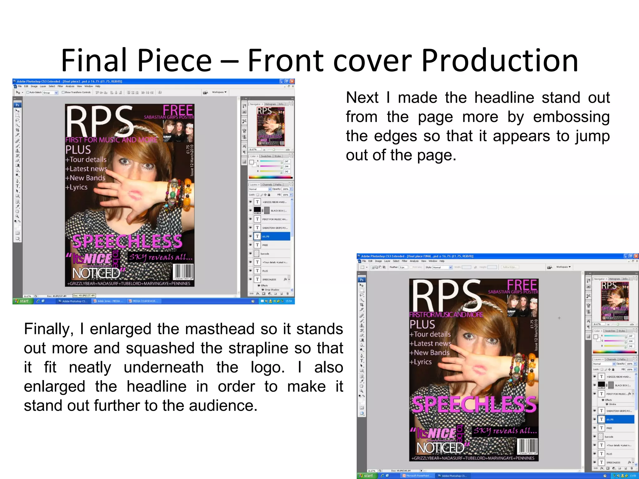 Final Piece – Front cover Production Next I made the headline stand out from the page more by embossing the edges so that it appears to jump out of the page. Finally, I enlarged the masthead so it stands out more and squashed the strapline so that it fit neatly underneath the logo. I also enlarged the headline in order to make it stand out further to the audience. 