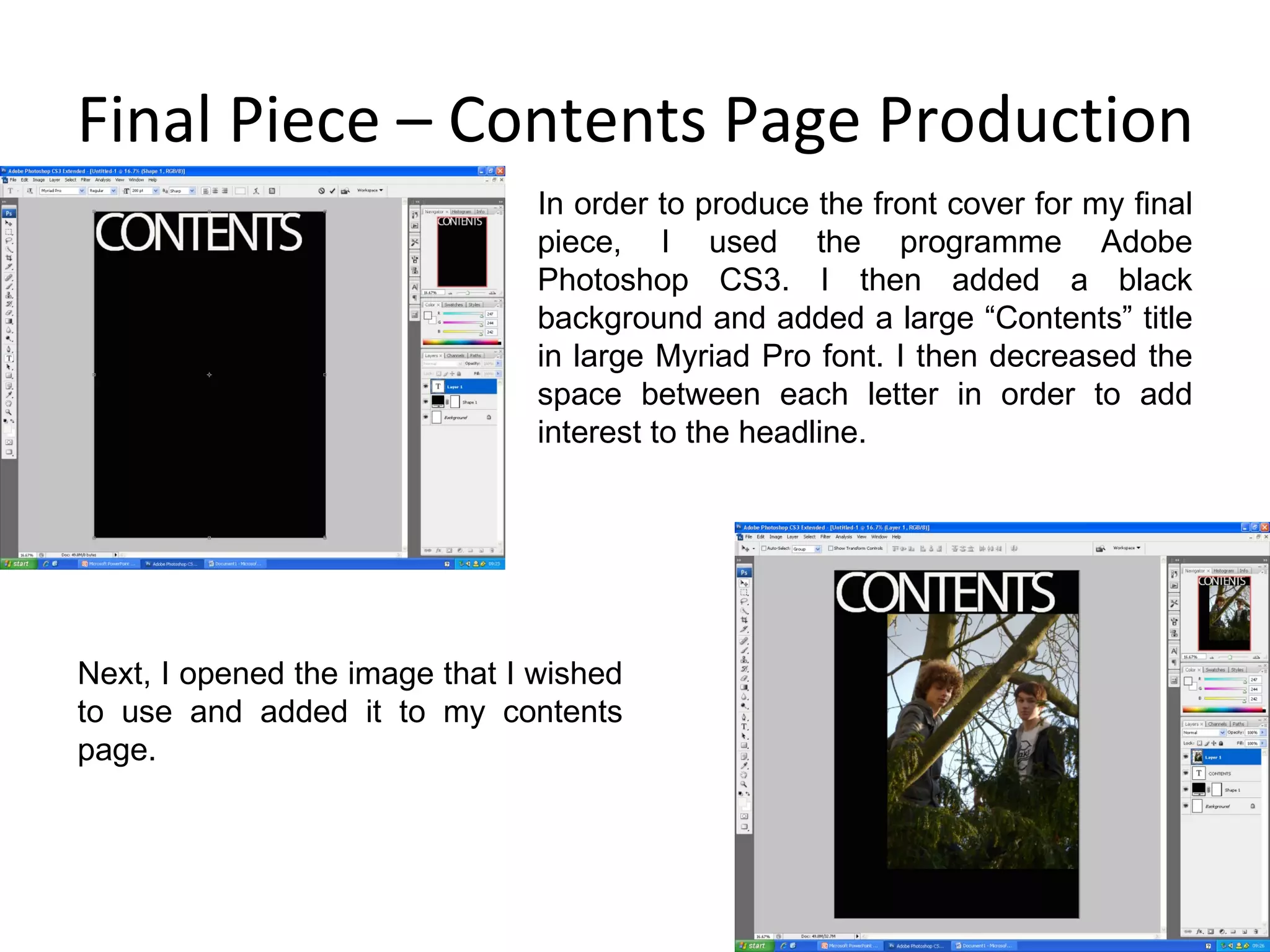 Final Piece – Contents Page Production In order to produce the front cover for my final piece, I used the programme Adobe Photoshop CS3. I then added a black background and added a large “Contents” title in large Myriad Pro font. I then decreased the space between each letter in order to add interest to the headline. Next, I opened the image that I wished to use and added it to my contents page. 