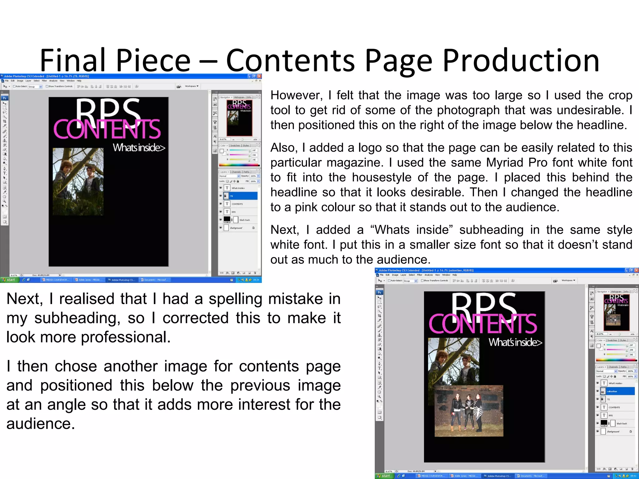 Final Piece – Contents Page Production Next, I realised that I had a spelling mistake in my subheading, so I corrected this to make it look more professional. I then chose another image for contents page and positioned this below the previous image at an angle so that it adds more interest for the audience. However, I felt that the image was too large so I used the crop tool to get rid of some of the photograph that was undesirable. I then positioned this on the right of the image below the headline. Also, I added a logo so that the page can be easily related to this particular magazine. I used the same Myriad Pro font white font to fit into the housestyle of the page. I placed this behind the headline so that it looks desirable. Then I changed the headline to a pink colour so that it stands out to the audience. Next, I added a “Whats inside” subheading in the same style white font. I put this in a smaller size font so that it doesn’t stand out as much to the audience. 