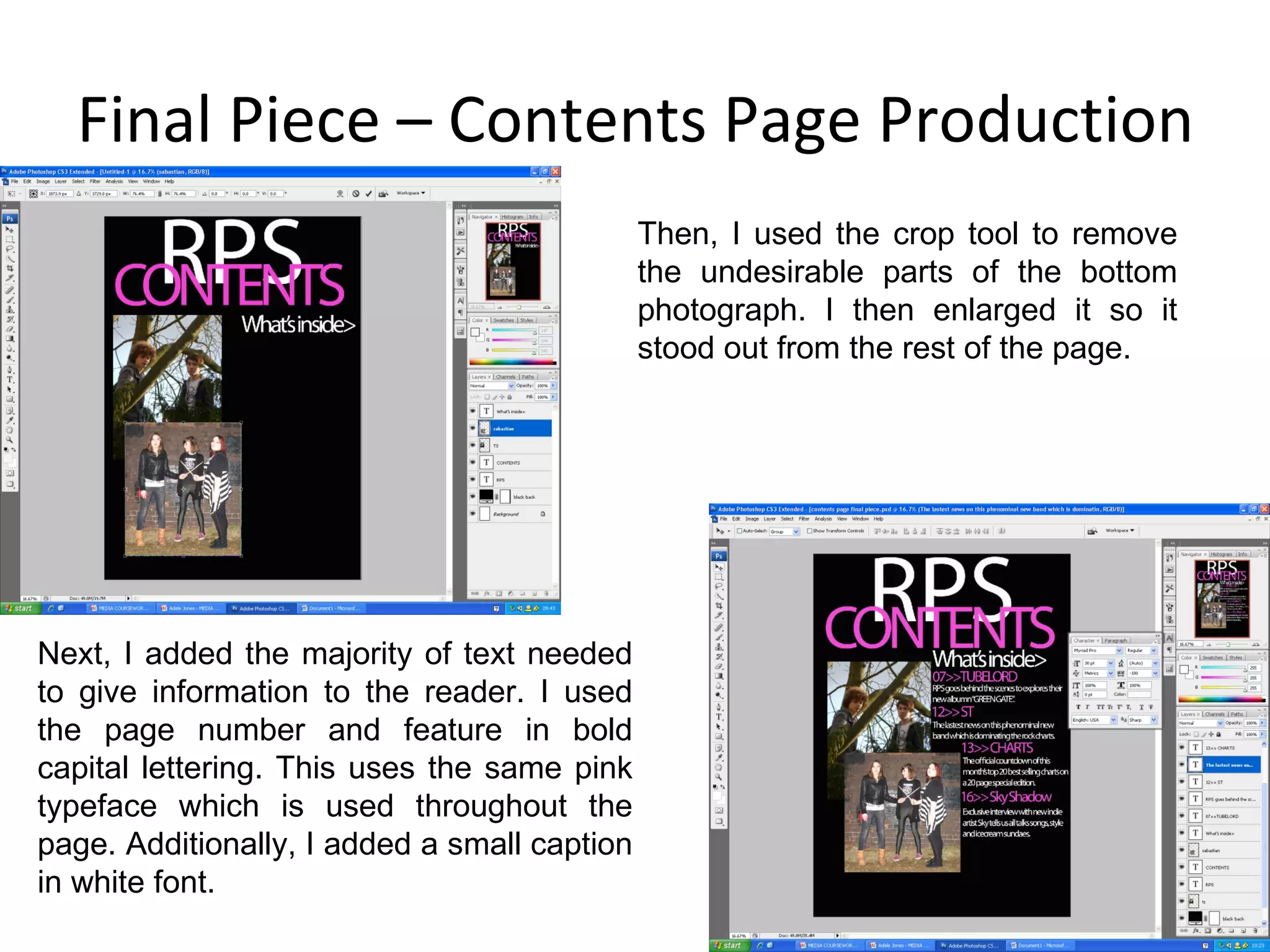 Final Piece – Contents Page Production Next, I added the majority of text needed to give information to the reader. I used the page number and feature in bold capital lettering. This uses the same pink typeface which is used throughout the page. Additionally, I added a small caption in white font. Then, I used the crop tool to remove the undesirable parts of the bottom photograph. I then enlarged it so it stood out from the rest of the page. 