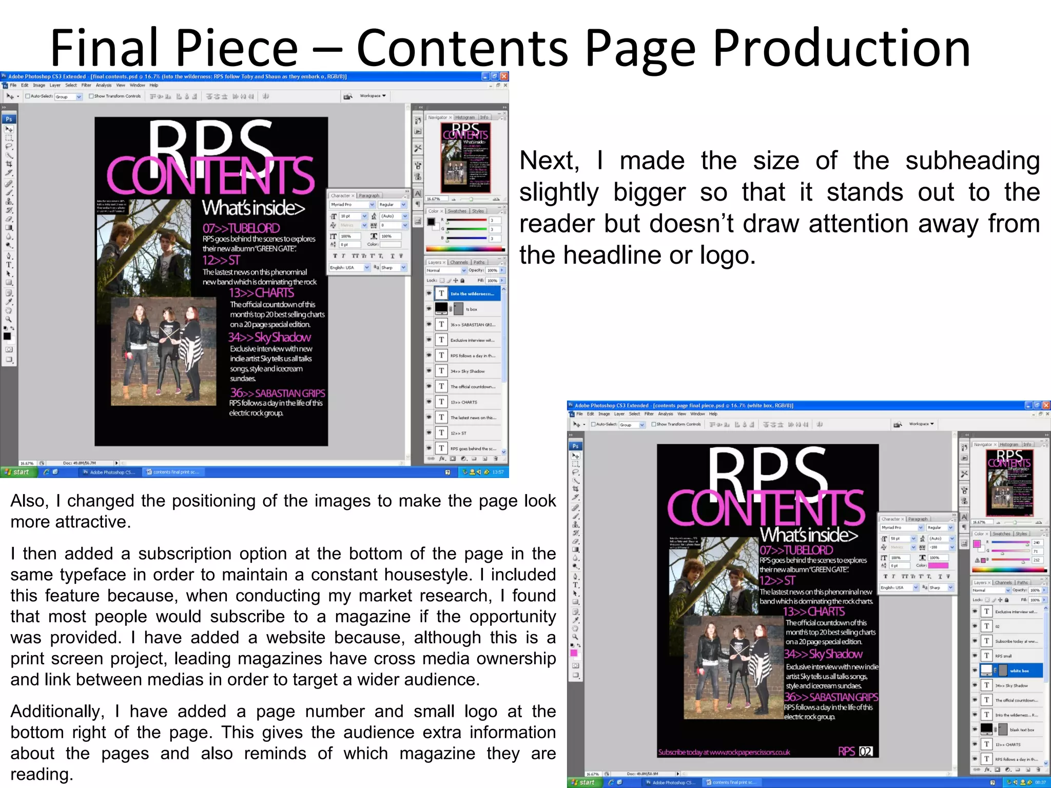 Final Piece – Contents Page Production Next, I made the size of the subheading slightly bigger so that it stands out to the reader but doesn’t draw attention away from the headline or logo. Also, I changed the positioning of the images to make the page look more attractive. I then added a subscription option at the bottom of the page in the same typeface in order to maintain a constant housestyle. I included this feature because, when conducting my market research, I found that most people would subscribe to a magazine if the opportunity was provided. I have added a website because, although this is a print screen project, leading magazines have cross media ownership and link between medias in order to target a wider audience. Additionally, I have added a page number and small logo at the bottom right of the page. This gives the audience extra information about the pages and also reminds of which magazine they are reading. 
