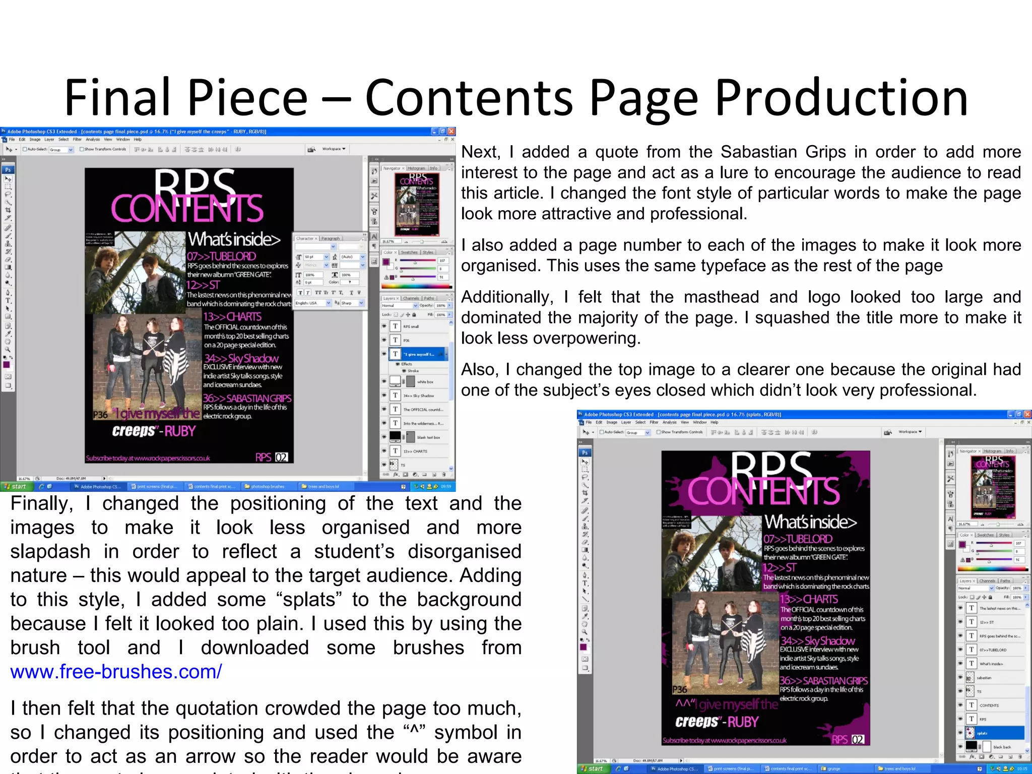 Final Piece – Contents Page Production Next, I added a quote from the Sabastian Grips in order to add more interest to the page and act as a lure to encourage the audience to read this article. I changed the font style of particular words to make the page look more attractive and professional. I also added a page number to each of the images to make it look more organised. This uses the same typeface as the rest of the page Additionally, I felt that the masthead and logo looked too large and dominated the majority of the page. I squashed the title more to make it look less overpowering. Also, I changed the top image to a clearer one because the original had one of the subject’s eyes closed which didn’t look very professional. Finally, I changed the positioning of the text and the images to make it look less organised and more slapdash in order to reflect a student’s disorganised nature – this would appeal to the target audience. Adding to this style, I added some “splats” to the background because I felt it looked too plain. I used this by using the brush tool and I downloaded some brushes from  www.free-brushes.com / I then felt that the quotation crowded the page too much, so I changed its positioning and used the “^” symbol in order to act as an arrow so the reader would be aware that the quote is associated with the above image. 