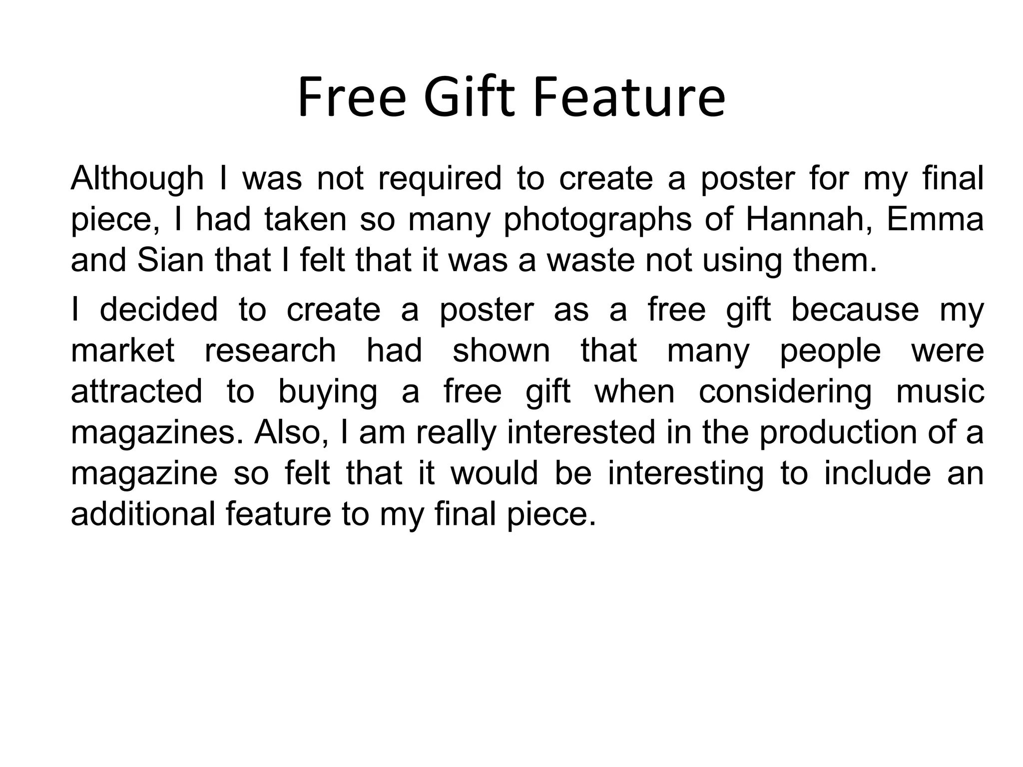 Free Gift Feature Although I was not required to create a poster for my final piece, I had taken so many photographs of Hannah, Emma and Sian that I felt that it was a waste not using them. I decided to create a poster as a free gift because my market research had shown that many people were attracted to buying a free gift when considering music magazines. Also, I am really interested in the production of a magazine so felt that it would be interesting to include an additional feature to my final piece. 