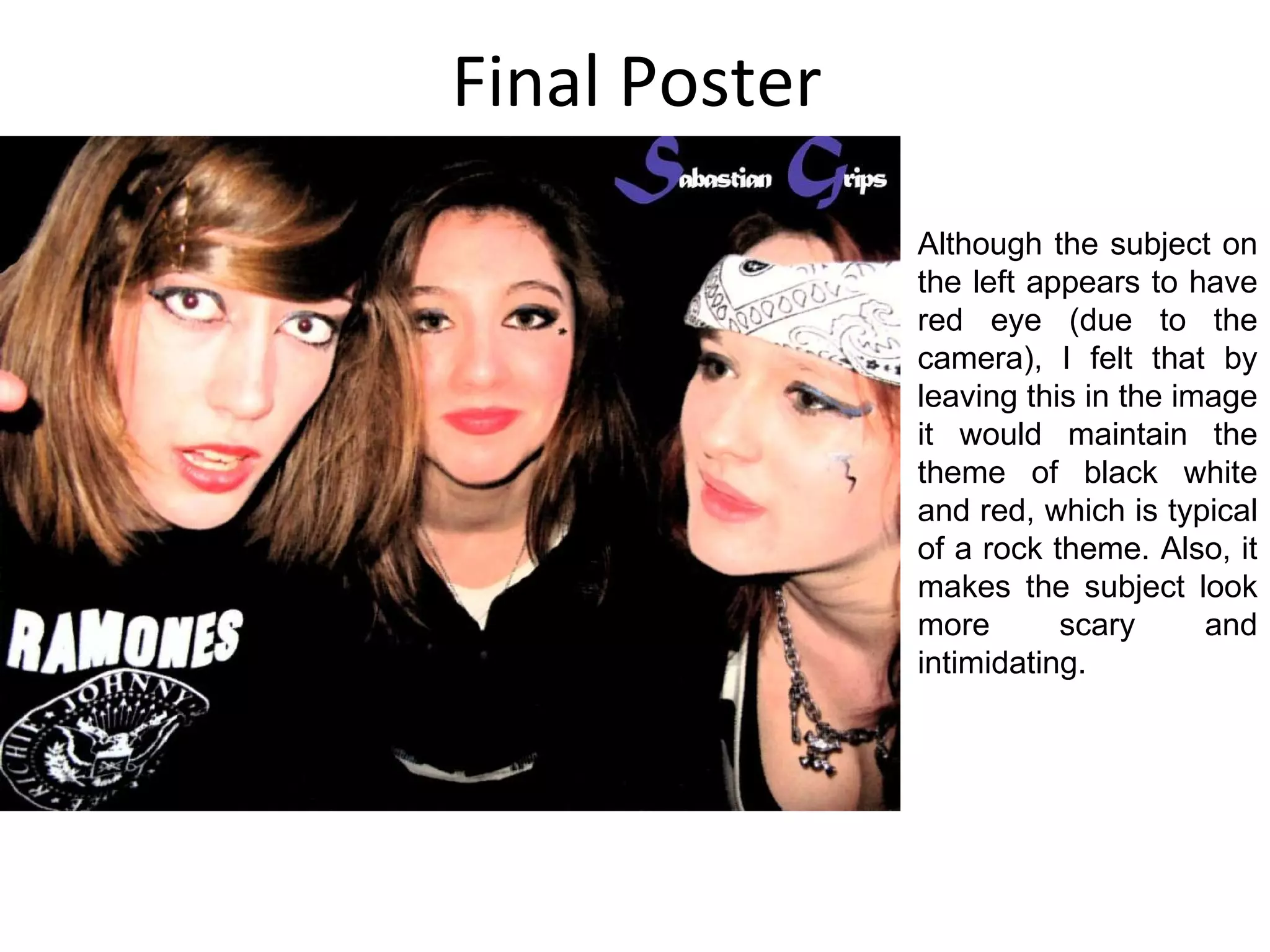 Final Poster Although the subject on the left appears to have red eye (due to the camera), I felt that by leaving this in the image it would maintain the theme of black white and red, which is typical of a rock theme. Also, it makes the subject look more scary and intimidating. 
