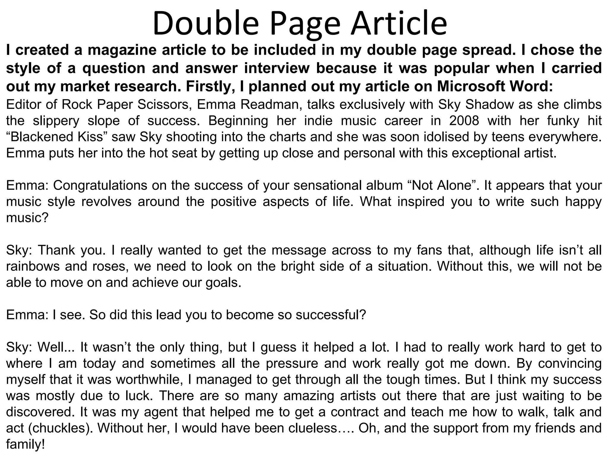Double Page Article Editor of Rock Paper Scissors, Emma Readman, talks exclusively with Sky Shadow as she climbs the slippery slope of success. Beginning her indie music career in 2008 with her funky hit “Blackened Kiss” saw Sky shooting into the charts and she was soon idolised by teens everywhere. Emma puts her into the hot seat by getting up close and personal with this exceptional artist. Emma: Congratulations on the success of your sensational album “Not Alone”. It appears that your music style revolves around the positive aspects of life. What inspired you to write such happy music? Sky: Thank you. I really wanted to get the message across to my fans that, although life isn’t all rainbows and roses, we need to look on the bright side of a situation. Without this, we will not be able to move on and achieve our goals. Emma: I see. So did this lead you to become so successful? Sky: Well... It wasn’t the only thing, but I guess it helped a lot. I had to really work hard to get to where I am today and sometimes all the pressure and work really got me down. By convincing myself that it was worthwhile, I managed to get through all the tough times. But I think my success was mostly due to luck. There are so many amazing artists out there that are just waiting to be discovered. It was my agent that helped me to get a contract and teach me how to walk, talk and act (chuckles). Without her, I would have been clueless…. Oh, and the support from my friends and family! I created a magazine article to be included in my double page spread. I chose the style of a question and answer interview because it was popular when I carried out my market research. Firstly, I planned out my article on Microsoft Word: 