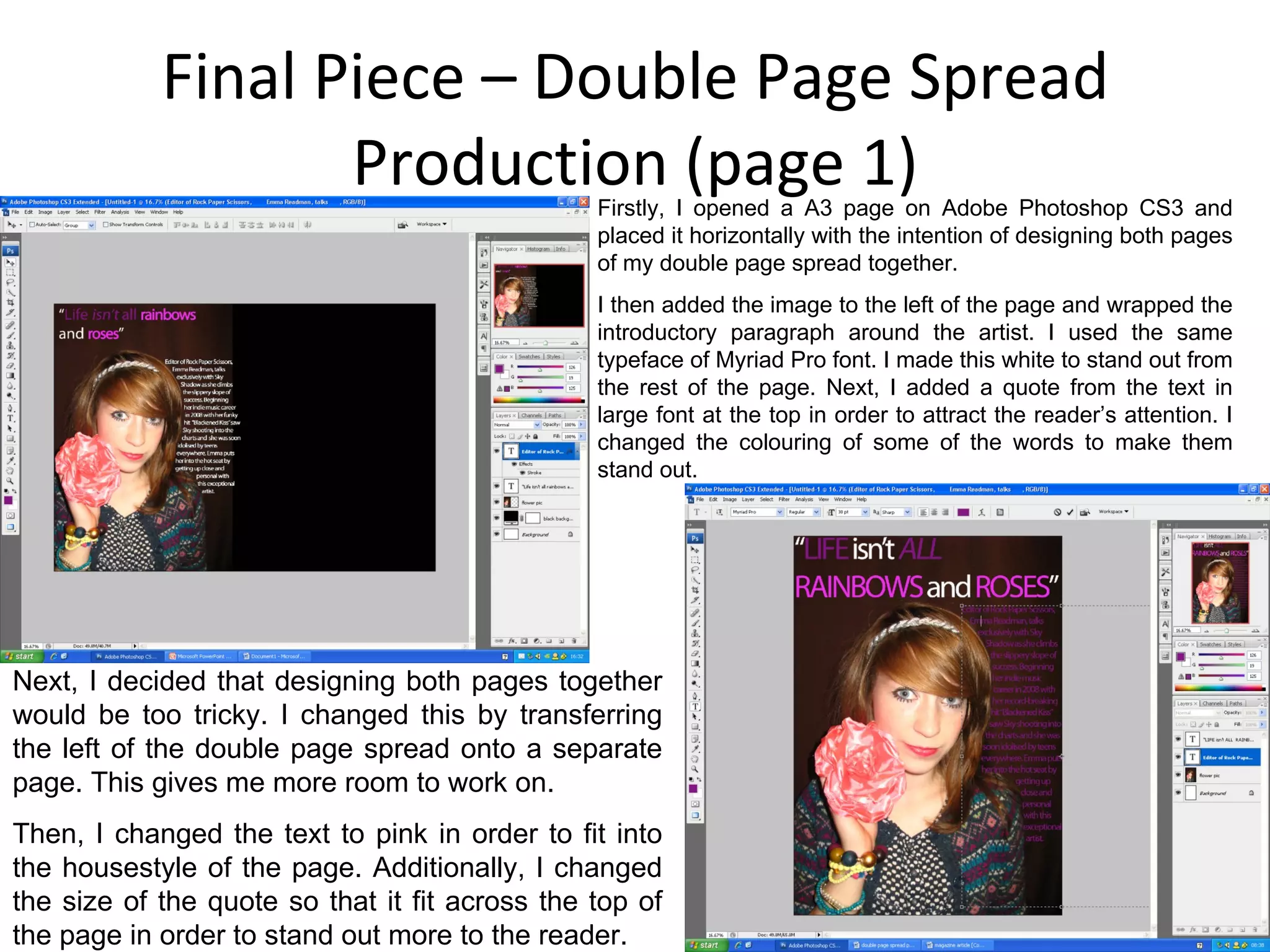 Final Piece – Double Page Spread Production (page 1) Firstly, I opened a A3 page on Adobe Photoshop CS3 and placed it horizontally with the intention of designing both pages of my double page spread together. I then added the image to the left of the page and wrapped the introductory paragraph around the artist. I used the same typeface of Myriad Pro font. I made this white to stand out from the rest of the page. Next, I added a quote from the text in large font at the top in order to attract the reader’s attention. I changed the colouring of some of the words to make them stand out. Next, I decided that designing both pages together would be too tricky. I changed this by transferring the left of the double page spread onto a separate page. This gives me more room to work on. Then, I changed the text to pink in order to fit into the housestyle of the page. Additionally, I changed the size of the quote so that it fit across the top of the page in order to stand out more to the reader. 