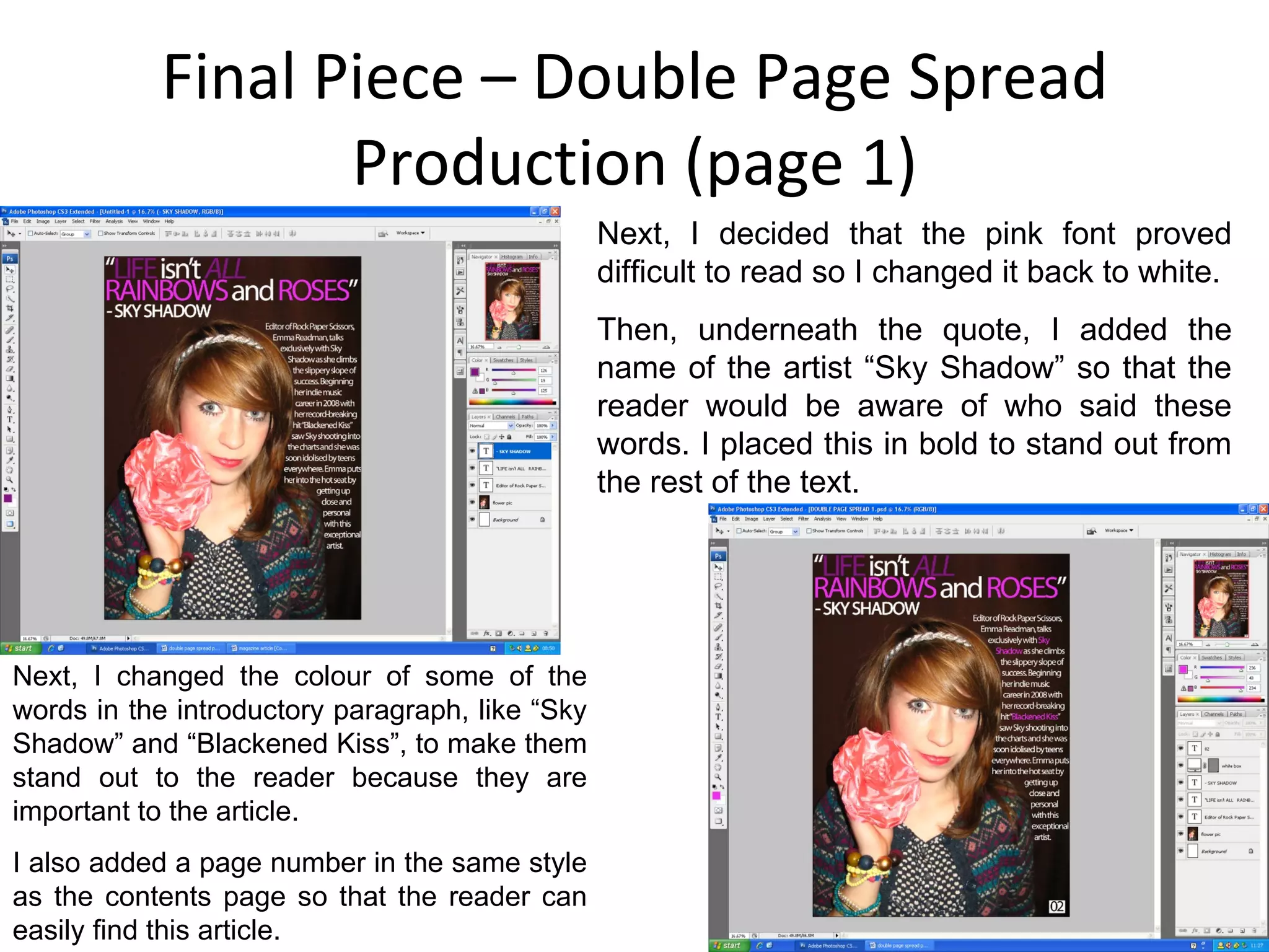 Final Piece – Double Page Spread Production (page 1) Next, I decided that the pink font proved difficult to read so I changed it back to white. Then, underneath the quote, I added the name of the artist “Sky Shadow” so that the reader would be aware of who said these words. I placed this in bold to stand out from the rest of the text. Next, I changed the colour of some of the words in the introductory paragraph, like “Sky Shadow” and “Blackened Kiss”, to make them stand out to the reader because they are important to the article. I also added a page number in the same style as the contents page so that the reader can easily find this article. 