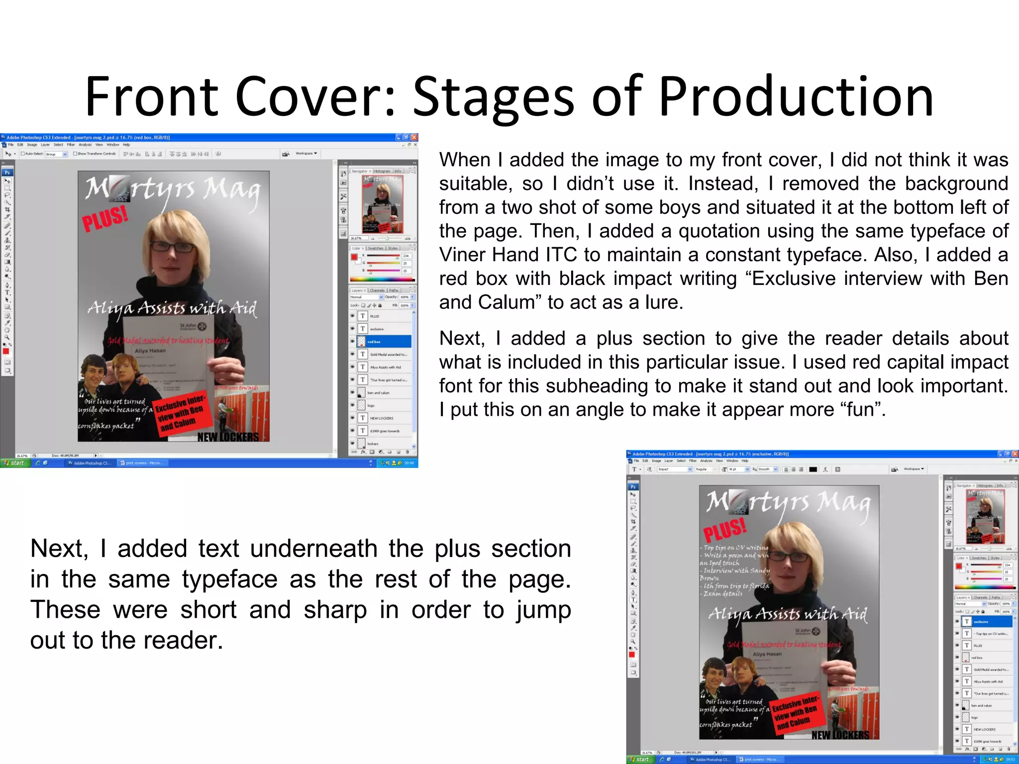 Front Cover: Stages of Production Next, I added text underneath the plus section in the same typeface as the rest of the page. These were short and sharp in order to jump out to the reader. When I added the image to my front cover, I did not think it was suitable, so I didn’t use it. Instead, I removed the background from a two shot of some boys and situated it at the bottom left of the page. Then, I added a quotation using the same typeface of Viner Hand ITC to maintain a constant typeface. Also, I added a red box with black impact writing “Exclusive interview with Ben and Calum” to act as a lure. Next, I added a plus section to give the reader details about what is included in this particular issue. I used red capital impact font for this subheading to make it stand out and look important. I put this on an angle to make it appear more “fun”. 