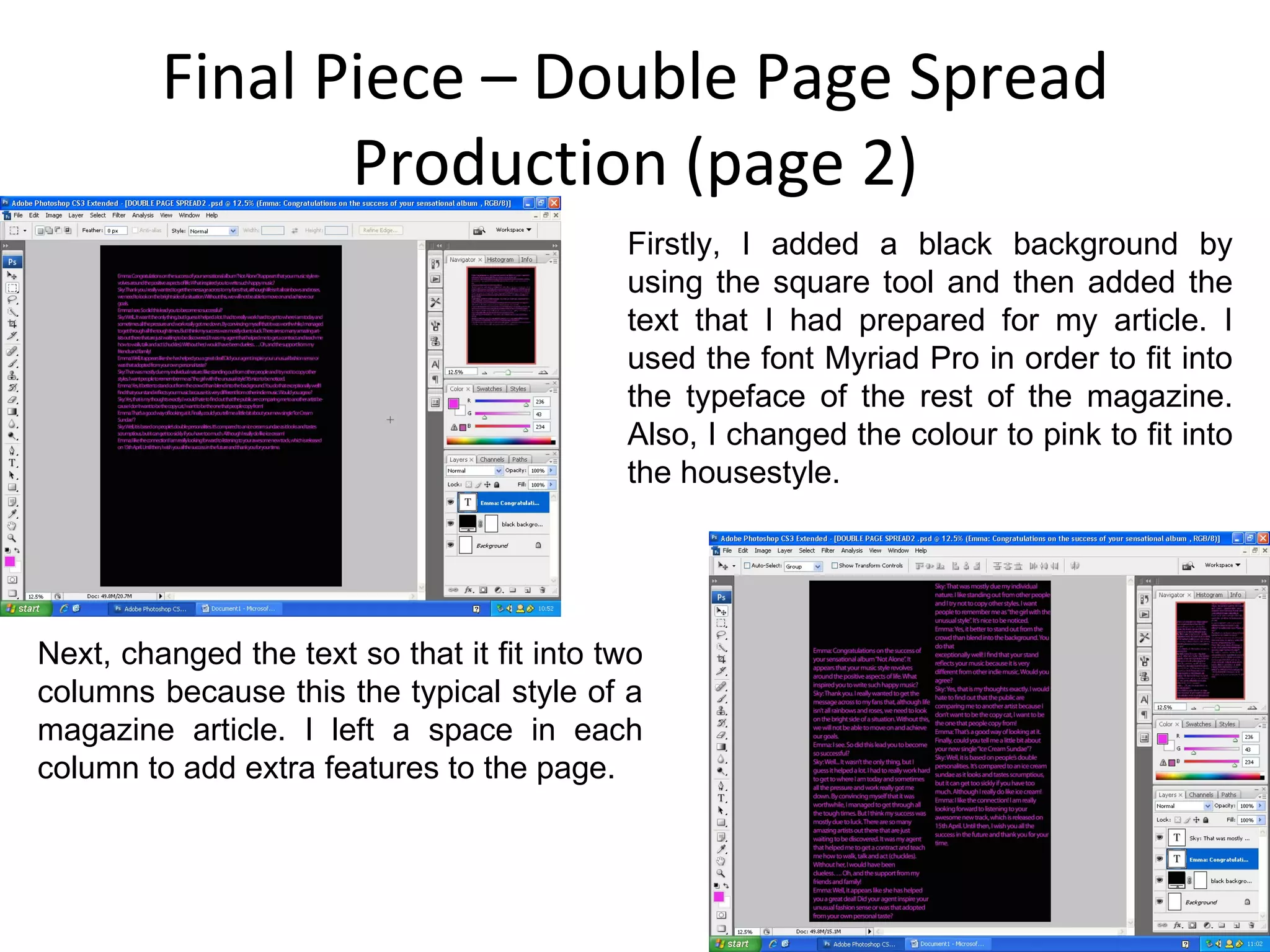 Final Piece – Double Page Spread Production (page 2) Firstly, I added a black background by using the square tool and then added the text that I had prepared for my article. I used the font Myriad Pro in order to fit into the typeface of the rest of the magazine. Also, I changed the colour to pink to fit into the housestyle. Next, changed the text so that it fit into two columns because this the typical style of a magazine article. I left a space in each column to add extra features to the page. 