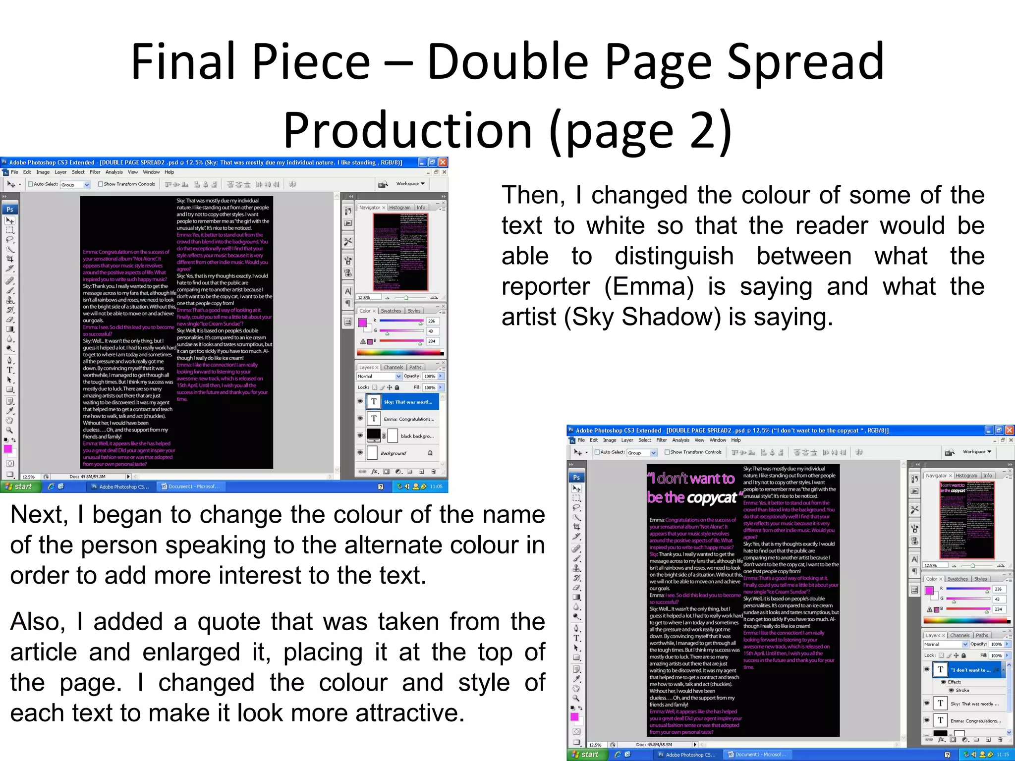 Final Piece – Double Page Spread Production (page 2) Then, I changed the colour of some of the text to white so that the reader would be able to distinguish between what the reporter (Emma) is saying and what the artist (Sky Shadow) is saying. Next, I began to change the colour of the name of the person speaking to the alternate colour in order to add more interest to the text. Also, I added a quote that was taken from the article and enlarged it, placing it at the top of the page. I changed the colour and style of each text to make it look more attractive. 