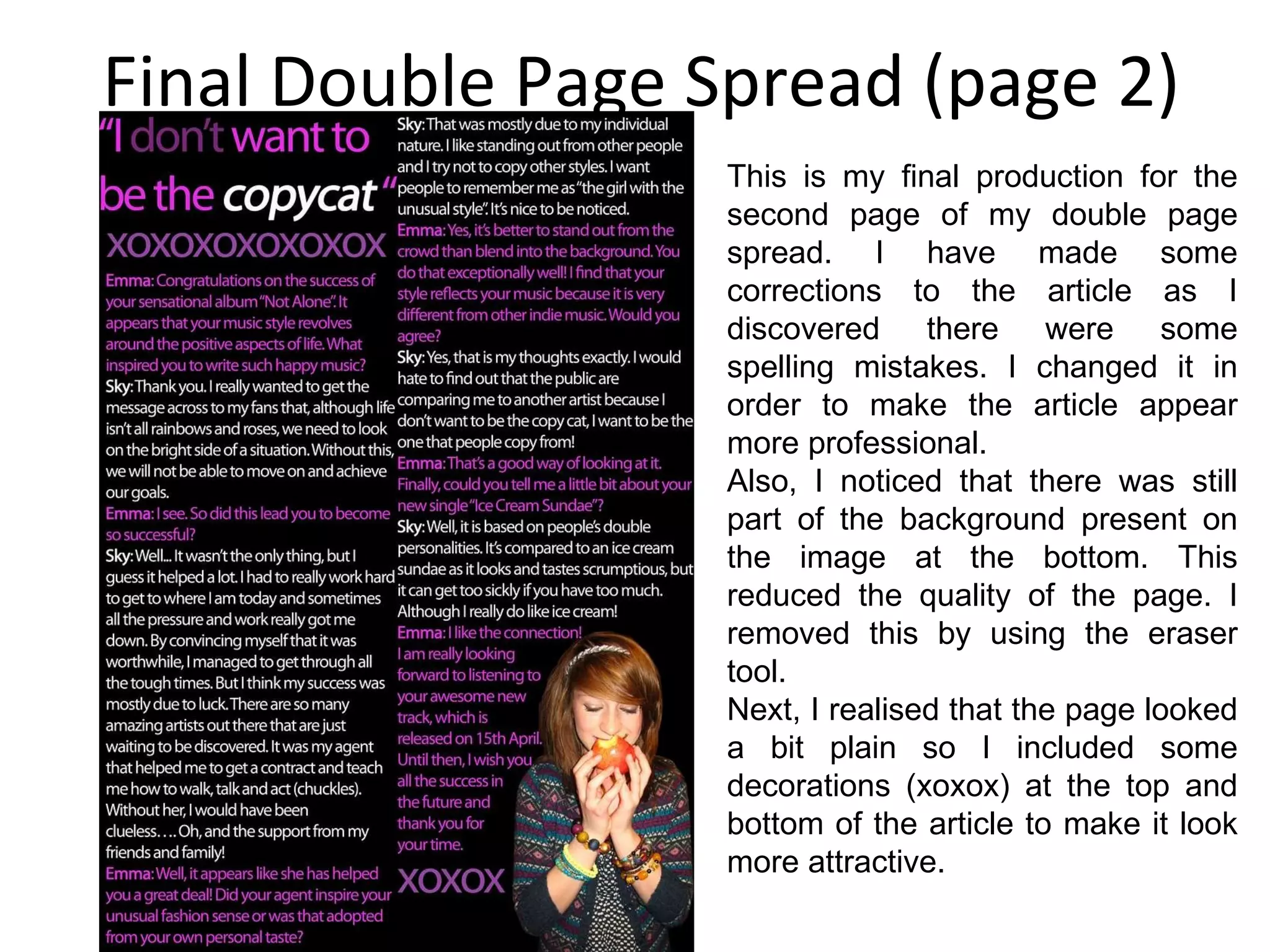 Final Double Page Spread (page 2) This is my final production for the second page of my double page spread. I have made some corrections to the article as I discovered there were some spelling mistakes. I changed it in order to make the article appear more professional. Also, I noticed that there was still part of the background present on the image at the bottom. This reduced the quality of the page. I removed this by using the eraser tool. Next, I realised that the page looked a bit plain so I included some decorations (xoxox) at the top and bottom of the article to make it look more attractive. 