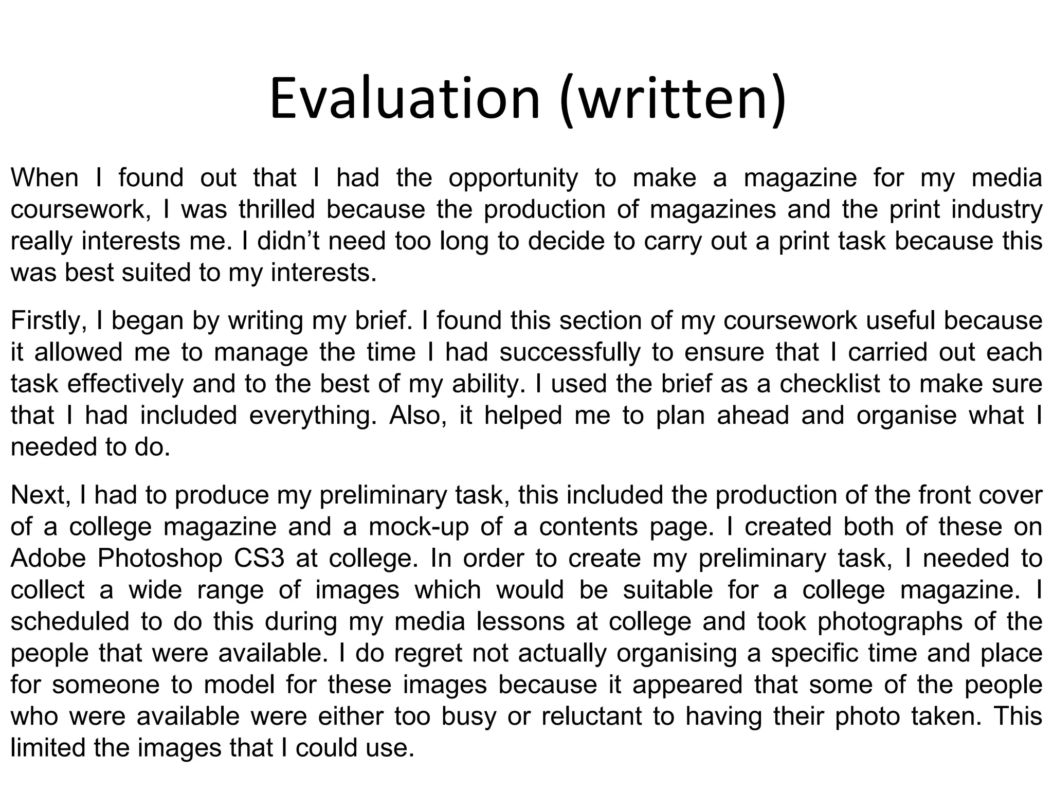 Evaluation (written) When I found out that I had the opportunity to make a magazine for my media coursework, I was thrilled because the production of magazines and the print industry really interests me. I didn’t need too long to decide to carry out a print task because this was best suited to my interests. Firstly, I began by writing my brief. I found this section of my coursework useful because it allowed me to manage the time I had successfully to ensure that I carried out each task effectively and to the best of my ability. I used the brief as a checklist to make sure that I had included everything. Also, it helped me to plan ahead and organise what I needed to do. Next, I had to produce my preliminary task, this included the production of the front cover of a college magazine and a mock-up of a contents page. I created both of these on Adobe Photoshop CS3 at college. In order to create my preliminary task, I needed to collect a wide range of images which would be suitable for a college magazine. I scheduled to do this during my media lessons at college and took photographs of the people that were available. I do regret not actually organising a specific time and place for someone to model for these images because it appeared that some of the people who were available were either too busy or reluctant to having their photo taken. This limited the images that I could use. 