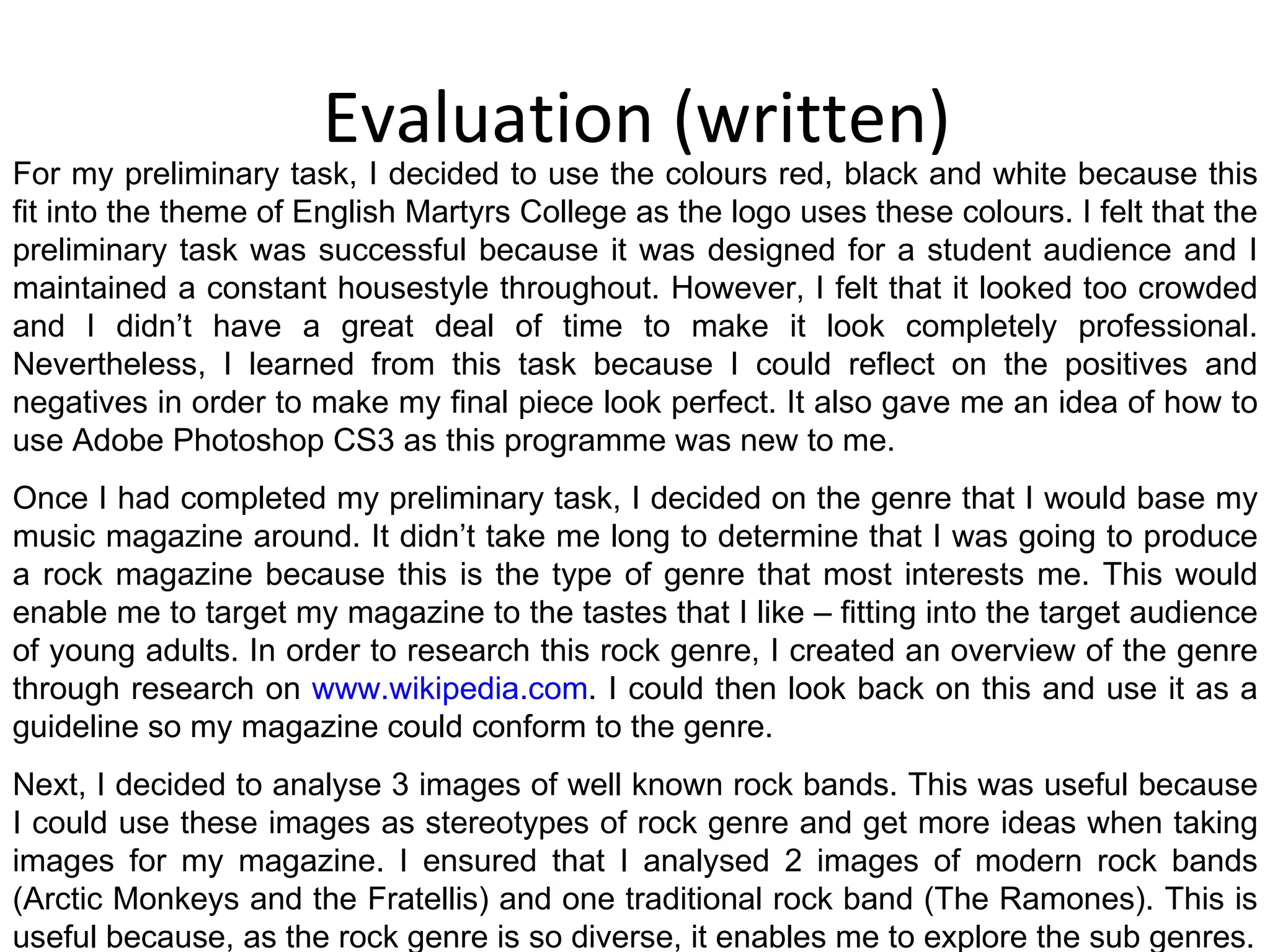 Evaluation (written) For my preliminary task, I decided to use the colours red, black and white because this fit into the theme of English Martyrs College as the logo uses these colours. I felt that the preliminary task was successful because it was designed for a student audience and I maintained a constant housestyle throughout. However, I felt that it looked too crowded and I didn’t have a great deal of time to make it look completely professional. Nevertheless, I learned from this task because I could reflect on the positives and negatives in order to make my final piece look perfect. It also gave me an idea of how to use Adobe Photoshop CS3 as this programme was new to me. Once I had completed my preliminary task, I decided on the genre that I would base my music magazine around. It didn’t take me long to determine that I was going to produce a rock magazine because this is the type of genre that most interests me. This would enable me to target my magazine to the tastes that I like – fitting into the target audience of young adults. In order to research this rock genre, I created an overview of the genre through research on  www.wikipedia.com . I could then look back on this and use it as a guideline so my magazine could conform to the genre. Next, I decided to analyse 3 images of well known rock bands. This was useful because I could use these images as stereotypes of rock genre and get more ideas when taking images for my magazine. I ensured that I analysed 2 images of modern rock bands (Arctic Monkeys and the Fratellis) and one traditional rock band (The Ramones). This is useful because, as the rock genre is so diverse, it enables me to explore the sub genres. 