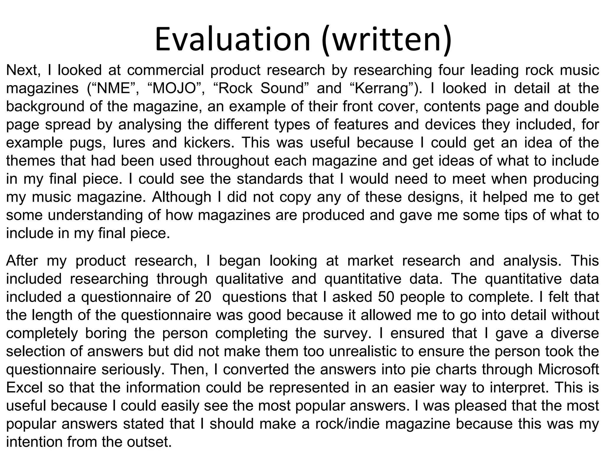 Evaluation (written) Next, I looked at commercial product research by researching four leading rock music magazines (“NME”, “MOJO”, “Rock Sound” and “Kerrang”). I looked in detail at the background of the magazine, an example of their front cover, contents page and double page spread by analysing the different types of features and devices they included, for example pugs, lures and kickers. This was useful because I could get an idea of the themes that had been used throughout each magazine and get ideas of what to include in my final piece. I could see the standards that I would need to meet when producing my music magazine. Although I did not copy any of these designs, it helped me to get some understanding of how magazines are produced and gave me some tips of what to include in my final piece. After my product research, I began looking at market research and analysis. This included researching through qualitative and quantitative data. The quantitative data included a questionnaire of 20  questions that I asked 50 people to complete. I felt that the length of the questionnaire was good because it allowed me to go into detail without completely boring the person completing the survey. I ensured that I gave a diverse selection of answers but did not make them too unrealistic to ensure the person took the questionnaire seriously. Then, I converted the answers into pie charts through Microsoft Excel so that the information could be represented in an easier way to interpret. This is useful because I could easily see the most popular answers. I was pleased that the most popular answers stated that I should make a rock/indie magazine because this was my intention from the outset. 