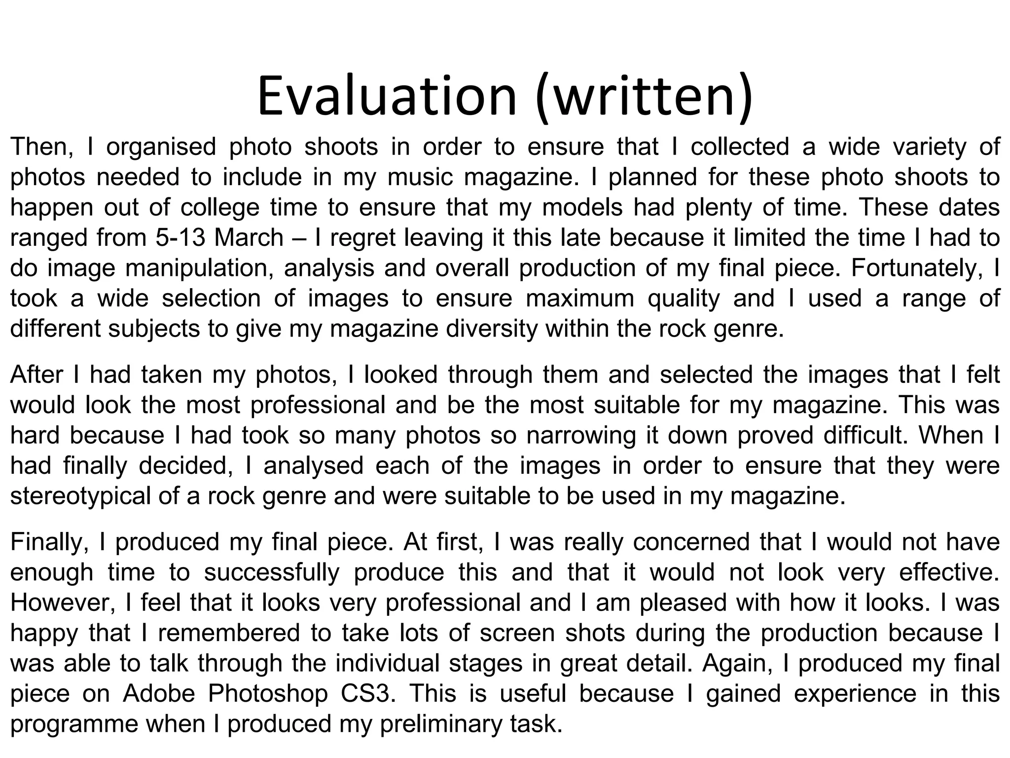 Evaluation (written) Then, I organised photo shoots in order to ensure that I collected a wide variety of photos needed to include in my music magazine. I planned for these photo shoots to happen out of college time to ensure that my models had plenty of time. These dates ranged from 5-13 March – I regret leaving it this late because it limited the time I had to do image manipulation, analysis and overall production of my final piece. Fortunately, I took a wide selection of images to ensure maximum quality and I used a range of different subjects to give my magazine diversity within the rock genre. After I had taken my photos, I looked through them and selected the images that I felt would look the most professional and be the most suitable for my magazine. This was hard because I had took so many photos so narrowing it down proved difficult. When I had finally decided, I analysed each of the images in order to ensure that they were stereotypical of a rock genre and were suitable to be used in my magazine. Finally, I produced my final piece. At first, I was really concerned that I would not have enough time to successfully produce this and that it would not look very effective. However, I feel that it looks very professional and I am pleased with how it looks. I was happy that I remembered to take lots of screen shots during the production because I was able to talk through the individual stages in great detail. Again, I produced my final piece on Adobe Photoshop CS3. This is useful because I gained experience in this programme when I produced my preliminary task. 