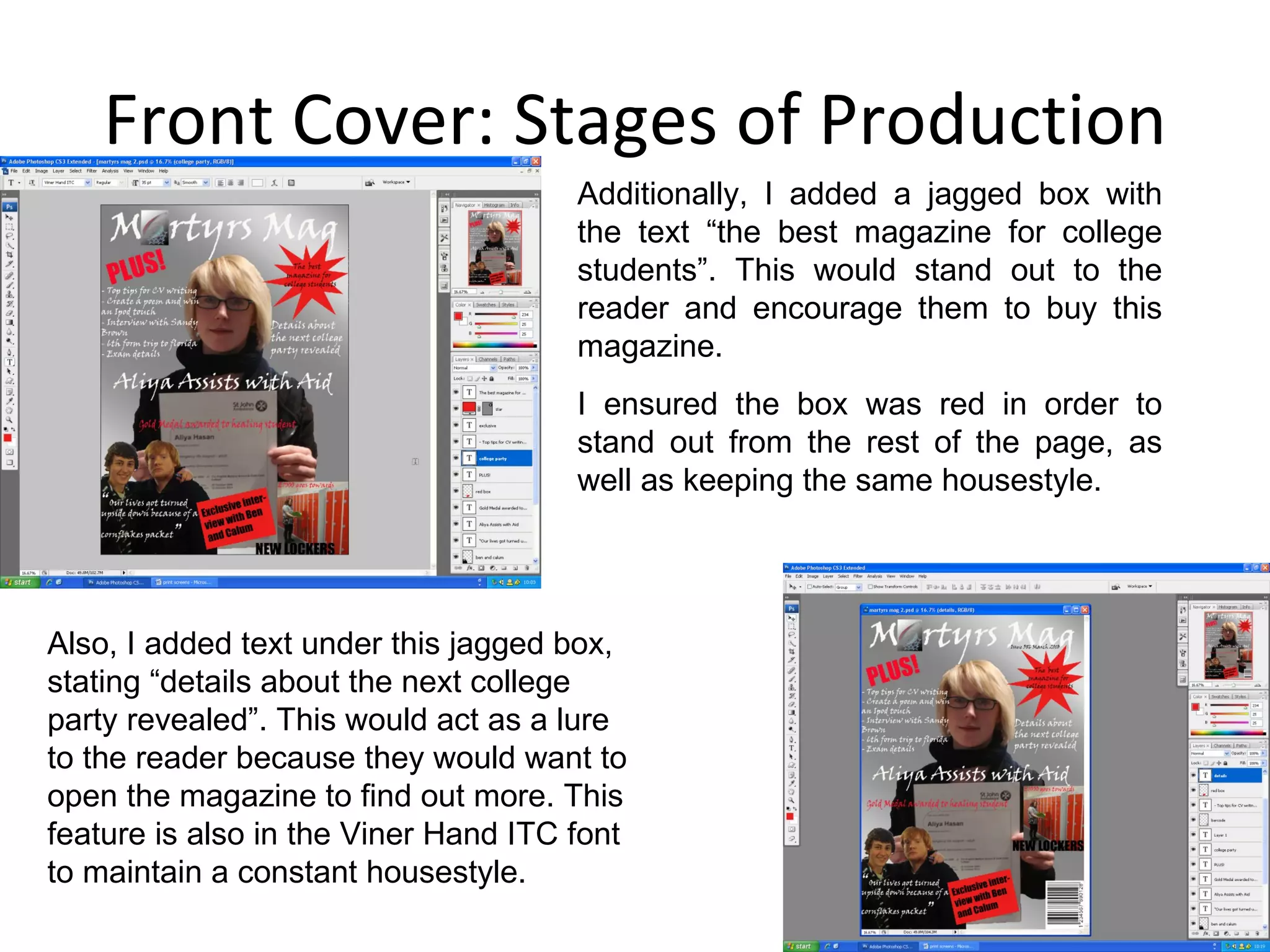 Front Cover: Stages of Production Additionally, I added a jagged box with the text “the best magazine for college students”. This would stand out to the reader and encourage them to buy this magazine. I ensured the box was red in order to stand out from the rest of the page, as well as keeping the same housestyle. Also, I added text under this jagged box, stating “details about the next college party revealed”. This would act as a lure to the reader because they would want to open the magazine to find out more. This feature is also in the Viner Hand ITC font to maintain a constant housestyle. 