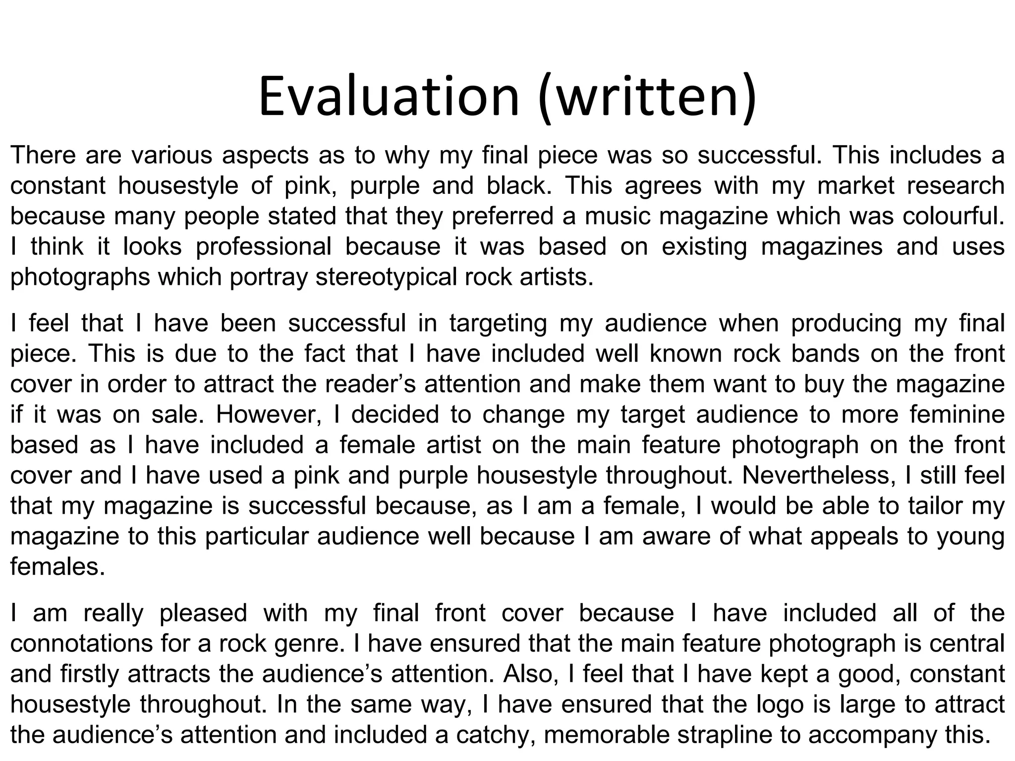 Evaluation (written) There are various aspects as to why my final piece was so successful. This includes a constant housestyle of pink, purple and black. This agrees with my market research because many people stated that they preferred a music magazine which was colourful. I think it looks professional because it was based on existing magazines and uses photographs which portray stereotypical rock artists. I feel that I have been successful in targeting my audience when producing my final piece. This is due to the fact that I have included well known rock bands on the front cover in order to attract the reader’s attention and make them want to buy the magazine if it was on sale. However, I decided to change my target audience to more feminine based as I have included a female artist on the main feature photograph on the front cover and I have used a pink and purple housestyle throughout. Nevertheless, I still feel that my magazine is successful because, as I am a female, I would be able to tailor my magazine to this particular audience well because I am aware of what appeals to young females. I am really pleased with my final front cover because I have included all of the connotations for a rock genre. I have ensured that the main feature photograph is central and firstly attracts the audience’s attention. Also, I feel that I have kept a good, constant housestyle throughout. In the same way, I have ensured that the logo is large to attract the audience’s attention and included a catchy, memorable strapline to accompany this. 