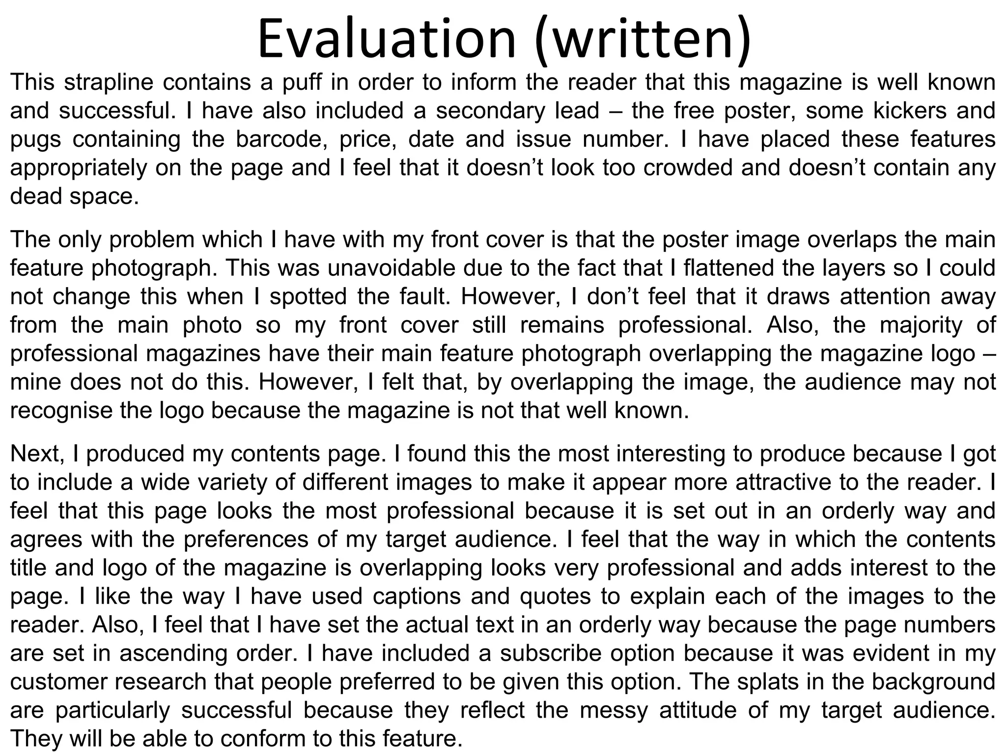 Evaluation (written) This strapline contains a puff in order to inform the reader that this magazine is well known and successful. I have also included a secondary lead – the free poster, some kickers and pugs containing the barcode, price, date and issue number. I have placed these features appropriately on the page and I feel that it doesn’t look too crowded and doesn’t contain any dead space. The only problem which I have with my front cover is that the poster image overlaps the main feature photograph. This was unavoidable due to the fact that I flattened the layers so I could not change this when I spotted the fault. However, I don’t feel that it draws attention away from the main photo so my front cover still remains professional. Also, the majority of professional magazines have their main feature photograph overlapping the magazine logo – mine does not do this. However, I felt that, by overlapping the image, the audience may not recognise the logo because the magazine is not that well known. Next, I produced my contents page. I found this the most interesting to produce because I got to include a wide variety of different images to make it appear more attractive to the reader. I feel that this page looks the most professional because it is set out in an orderly way and agrees with the preferences of my target audience. I feel that the way in which the contents title and logo of the magazine is overlapping looks very professional and adds interest to the page. I like the way I have used captions and quotes to explain each of the images to the reader. Also, I feel that I have set the actual text in an orderly way because the page numbers are set in ascending order. I have included a subscribe option because it was evident in my customer research that people preferred to be given this option. The splats in the background are particularly successful because they reflect the messy attitude of my target audience. They will be able to conform to this feature. 
