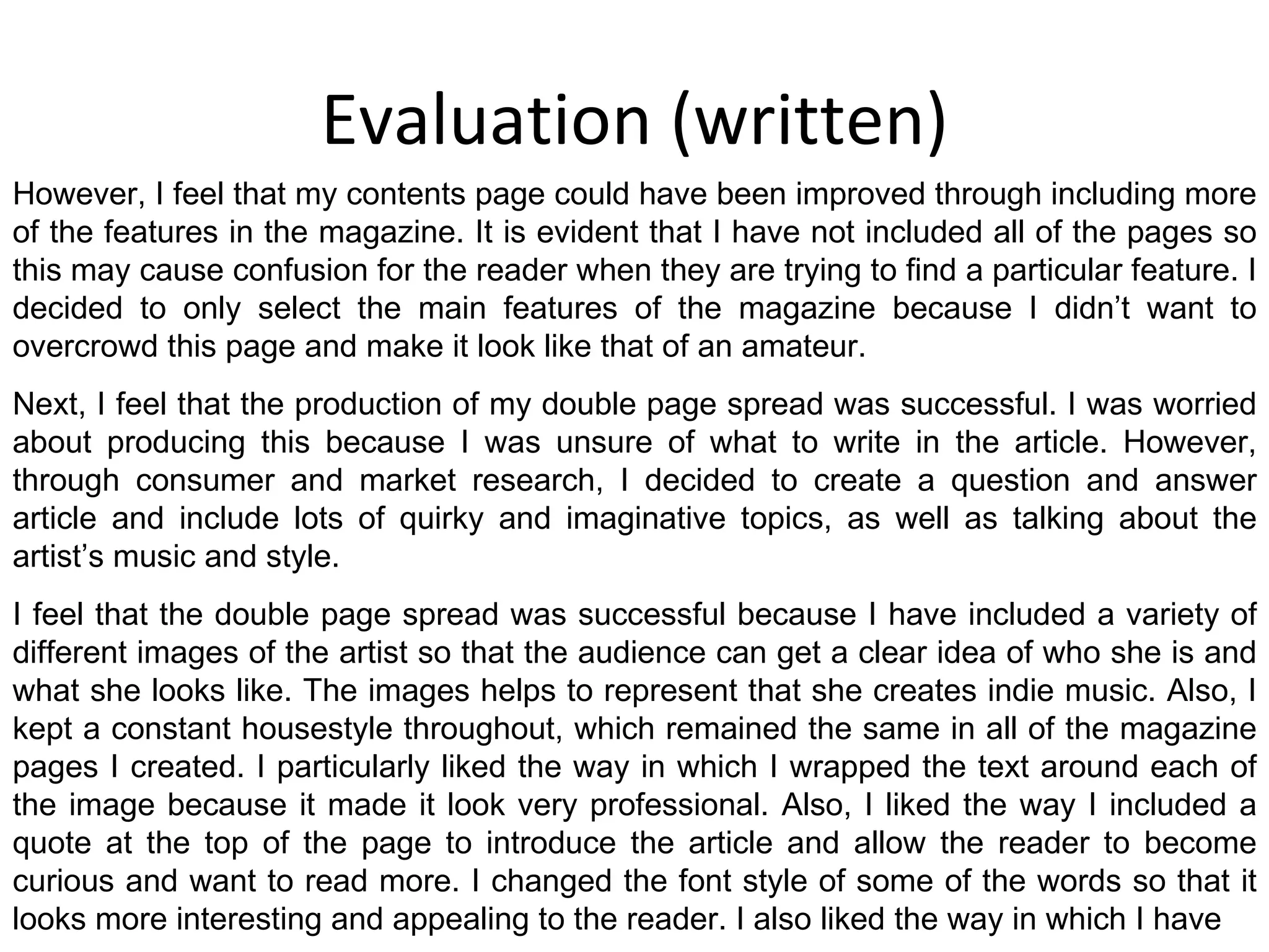 Evaluation (written) However, I feel that my contents page could have been improved through including more of the features in the magazine. It is evident that I have not included all of the pages so this may cause confusion for the reader when they are trying to find a particular feature. I decided to only select the main features of the magazine because I didn’t want to overcrowd this page and make it look like that of an amateur. Next, I feel that the production of my double page spread was successful. I was worried about producing this because I was unsure of what to write in the article. However, through consumer and market research, I decided to create a question and answer article and include lots of quirky and imaginative topics, as well as talking about the artist’s music and style. I feel that the double page spread was successful because I have included a variety of different images of the artist so that the audience can get a clear idea of who she is and what she looks like. The images helps to represent that she creates indie music. Also, I kept a constant housestyle throughout, which remained the same in all of the magazine pages I created. I particularly liked the way in which I wrapped the text around each of the image because it made it look very professional. Also, I liked the way I included a quote at the top of the page to introduce the article and allow the reader to become curious and want to read more. I changed the font style of some of the words so that it looks more interesting and appealing to the reader. I also liked the way in which I have 