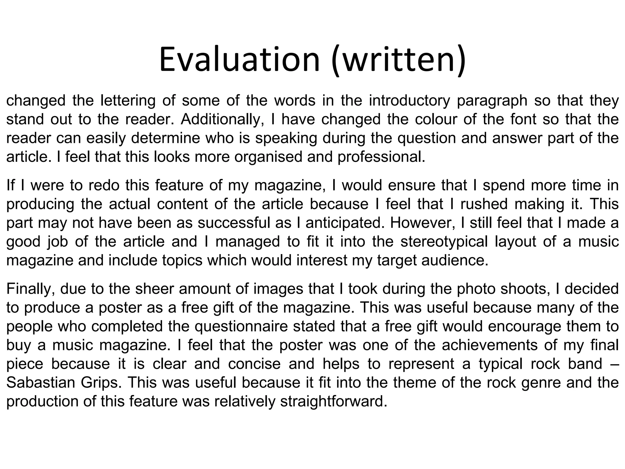 Evaluation (written) changed the lettering of some of the words in the introductory paragraph so that they stand out to the reader. Additionally, I have changed the colour of the font so that the reader can easily determine who is speaking during the question and answer part of the article. I feel that this looks more organised and professional. If I were to redo this feature of my magazine, I would ensure that I spend more time in producing the actual content of the article because I feel that I rushed making it. This part may not have been as successful as I anticipated. However, I still feel that I made a good job of the article and I managed to fit it into the stereotypical layout of a music magazine and include topics which would interest my target audience. Finally, due to the sheer amount of images that I took during the photo shoots, I decided to produce a poster as a free gift of the magazine. This was useful because many of the people who completed the questionnaire stated that a free gift would encourage them to buy a music magazine. I feel that the poster was one of the achievements of my final piece because it is clear and concise and helps to represent a typical rock band – Sabastian Grips. This was useful because it fit into the theme of the rock genre and the production of this feature was relatively straightforward. 