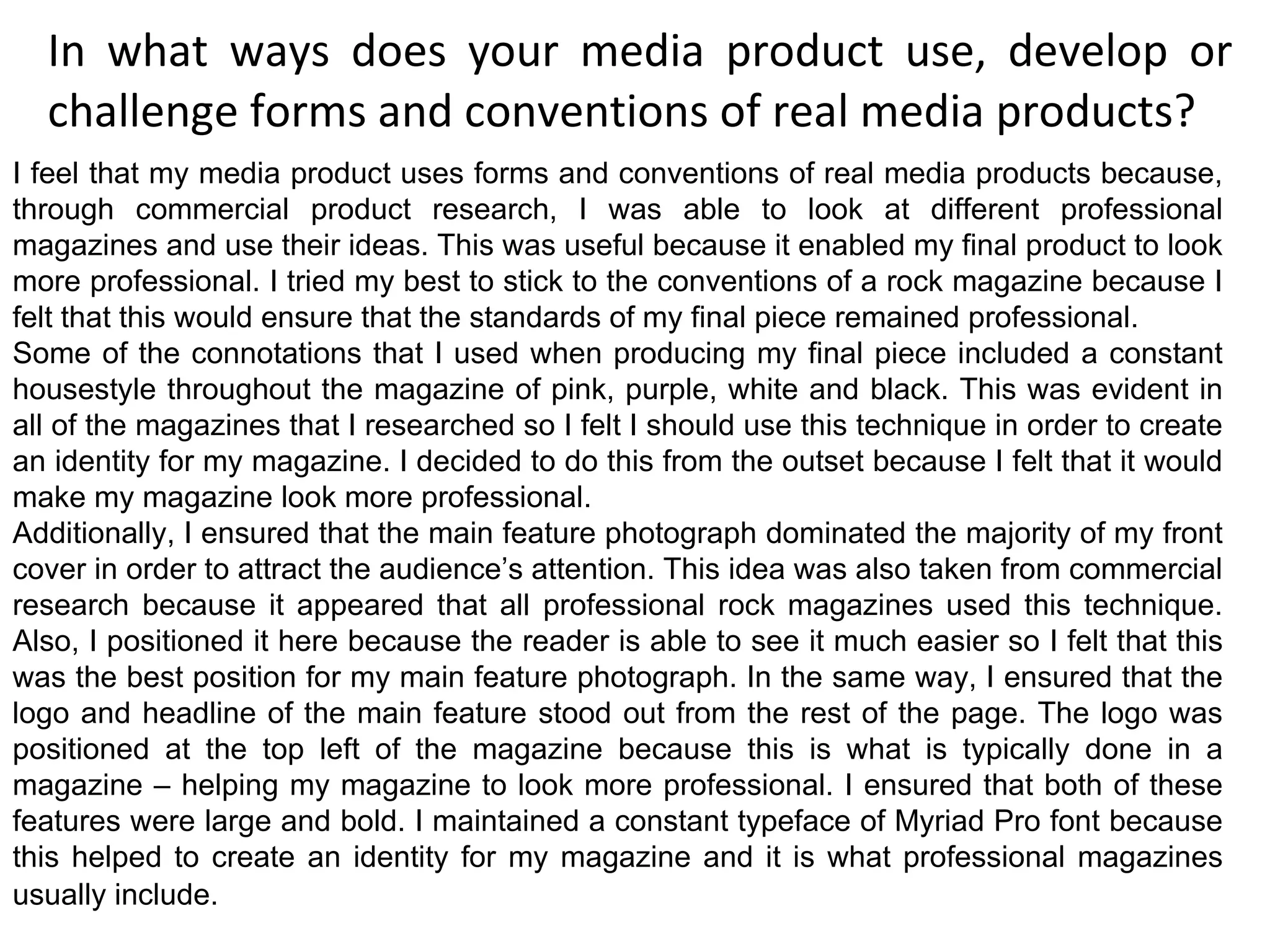 In what ways does your media product use, develop or challenge forms and conventions of real media products? I feel that my media product uses forms and conventions of real media products because, through commercial product research, I was able to look at different professional magazines and use their ideas. This was useful because it enabled my final product to look more professional. I tried my best to stick to the conventions of a rock magazine because I felt that this would ensure that the standards of my final piece remained professional. Some of the connotations that I used when producing my final piece included a constant housestyle throughout the magazine of pink, purple, white and black. This was evident in all of the magazines that I researched so I felt I should use this technique in order to create an identity for my magazine. I decided to do this from the outset because I felt that it would make my magazine look more professional. Additionally, I ensured that the main feature photograph dominated the majority of my front cover in order to attract the audience’s attention. This idea was also taken from commercial research because it appeared that all professional rock magazines used this technique. Also, I positioned it here because the reader is able to see it much easier so I felt that this was the best position for my main feature photograph. In the same way, I ensured that the logo and headline of the main feature stood out from the rest of the page. The logo was positioned at the top left of the magazine because this is what is typically done in a magazine – helping my magazine to look more professional. I ensured that both of these features were large and bold. I maintained a constant typeface of Myriad Pro font because this helped to create an identity for my magazine and it is what professional magazines usually include.   