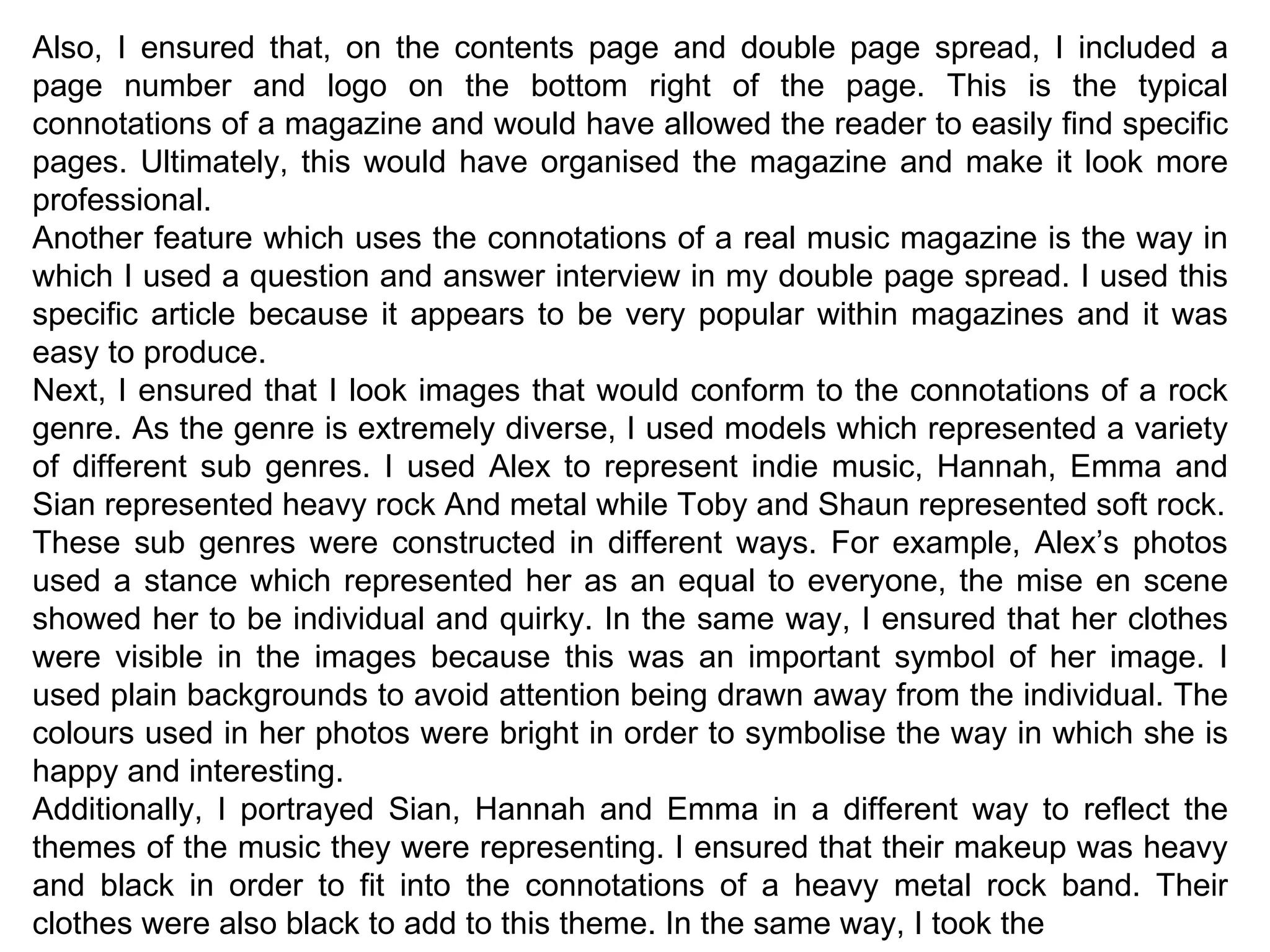 Also, I ensured that, on the contents page and double page spread, I included a page number and logo on the bottom right of the page. This is the typical connotations of a magazine and would have allowed the reader to easily find specific pages. Ultimately, this would have organised the magazine and make it look more professional. Another feature which uses the connotations of a real music magazine is the way in which I used a question and answer interview in my double page spread. I used this specific article because it appears to be very popular within magazines and it was easy to produce. Next, I ensured that I look images that would conform to the connotations of a rock genre. As the genre is extremely diverse, I used models which represented a variety of different sub genres. I used Alex to represent indie music, Hannah, Emma and Sian represented heavy rock And metal while Toby and Shaun represented soft rock. These sub genres were constructed in different ways. For example, Alex’s photos used a stance which represented her as an equal to everyone, the mise en scene showed her to be individual and quirky. In the same way, I ensured that her clothes were visible in the images because this was an important symbol of her image. I used plain backgrounds to avoid attention being drawn away from the individual. The colours used in her photos were bright in order to symbolise the way in which she is happy and interesting. Additionally, I portrayed Sian, Hannah and Emma in a different way to reflect the themes of the music they were representing. I ensured that their makeup was heavy and black in order to fit into the connotations of a heavy metal rock band. Their clothes were also black to add to this theme. In the same way, I took the 