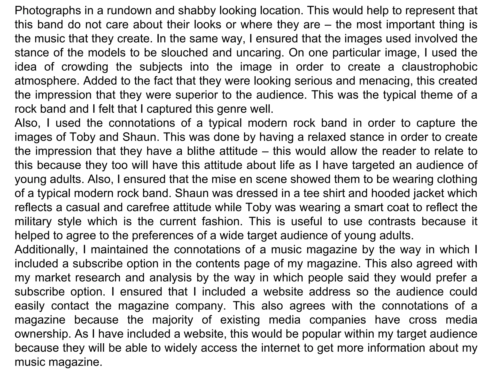 Photographs in a rundown and shabby looking location. This would help to represent that this band do not care about their looks or where they are – the most important thing is the music that they create. In the same way, I ensured that the images used involved the stance of the models to be slouched and uncaring. On one particular image, I used the idea of crowding the subjects into the image in order to create a claustrophobic atmosphere. Added to the fact that they were looking serious and menacing, this created the impression that they were superior to the audience. This was the typical theme of a rock band and I felt that I captured this genre well. Also, I used the connotations of a typical modern rock band in order to capture the images of Toby and Shaun. This was done by having a relaxed stance in order to create the impression that they have a blithe attitude – this would allow the reader to relate to this because they too will have this attitude about life as I have targeted an audience of young adults. Also, I ensured that the mise en scene showed them to be wearing clothing of a typical modern rock band. Shaun was dressed in a tee shirt and hooded jacket which reflects a casual and carefree attitude while Toby was wearing a smart coat to reflect the military style which is the current fashion. This is useful to use contrasts because it helped to agree to the preferences of a wide target audience of young adults. Additionally, I maintained the connotations of a music magazine by the way in which I included a subscribe option in the contents page of my magazine. This also agreed with my market research and analysis by the way in which people said they would prefer a subscribe option. I ensured that I included a website address so the audience could easily contact the magazine company. This also agrees with the connotations of a magazine because the majority of existing media companies have cross media ownership. As I have included a website, this would be popular within my target audience because they will be able to widely access the internet to get more information about my music magazine. 