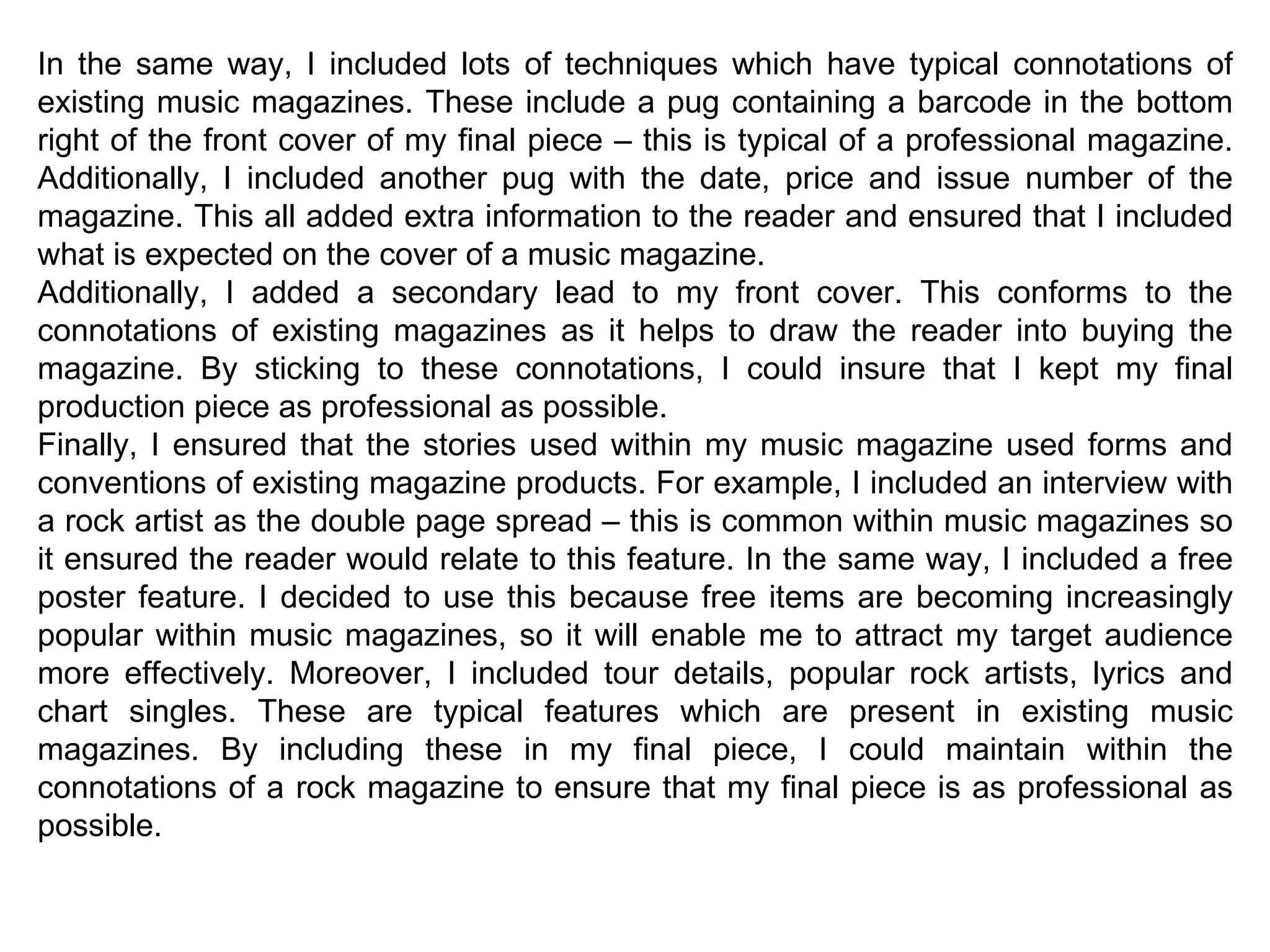 In the same way, I included lots of techniques which have typical connotations of existing music magazines. These include a pug containing a barcode in the bottom right of the front cover of my final piece – this is typical of a professional magazine. Additionally, I included another pug with the date, price and issue number of the magazine. This all added extra information to the reader and ensured that I included what is expected on the cover of a music magazine. Additionally, I added a secondary lead to my front cover. This conforms to the connotations of existing magazines as it helps to draw the reader into buying the magazine. By sticking to these connotations, I could insure that I kept my final production piece as professional as possible. Finally, I ensured that the stories used within my music magazine used forms and conventions of existing magazine products. For example, I included an interview with a rock artist as the double page spread – this is common within music magazines so it ensured the reader would relate to this feature. In the same way, I included a free poster feature. I decided to use this because free items are becoming increasingly popular within music magazines, so it will enable me to attract my target audience more effectively. Moreover, I included tour details, popular rock artists, lyrics and chart singles. These are typical features which are present in existing music magazines. By including these in my final piece, I could maintain within the connotations of a rock magazine to ensure that my final piece is as professional as possible. 