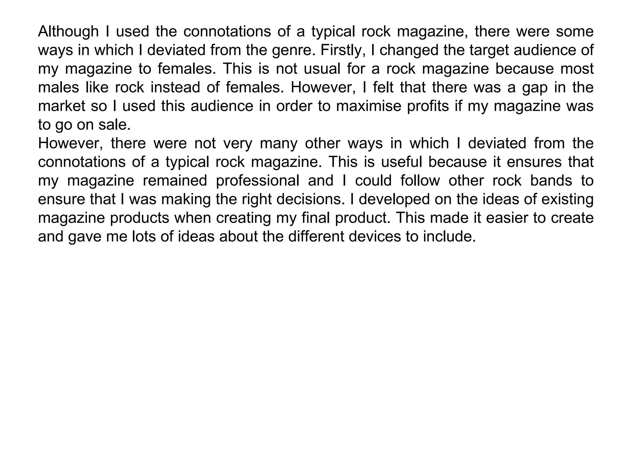 Although I used the connotations of a typical rock magazine, there were some ways in which I deviated from the genre. Firstly, I changed the target audience of my magazine to females. This is not usual for a rock magazine because most males like rock instead of females. However, I felt that there was a gap in the market so I used this audience in order to maximise profits if my magazine was to go on sale. However, there were not very many other ways in which I deviated from the connotations of a typical rock magazine. This is useful because it ensures that my magazine remained professional and I could follow other rock bands to ensure that I was making the right decisions. I developed on the ideas of existing magazine products when creating my final product. This made it easier to create and gave me lots of ideas about the different devices to include. 