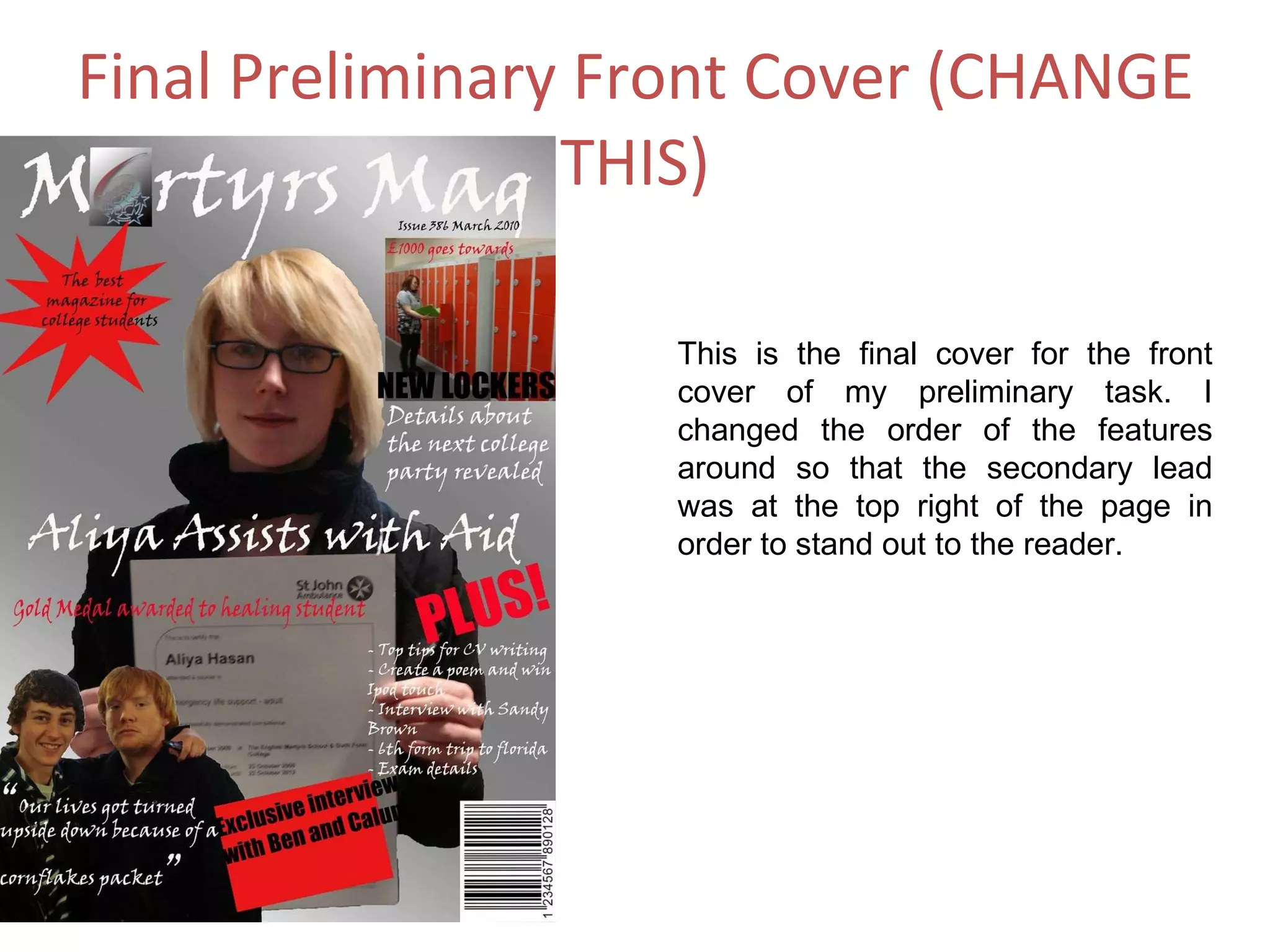 Final Preliminary Front Cover (CHANGE THIS) This is the final cover for the front cover of my preliminary task. I changed the order of the features around so that the secondary lead was at the top right of the page in order to stand out to the reader. 