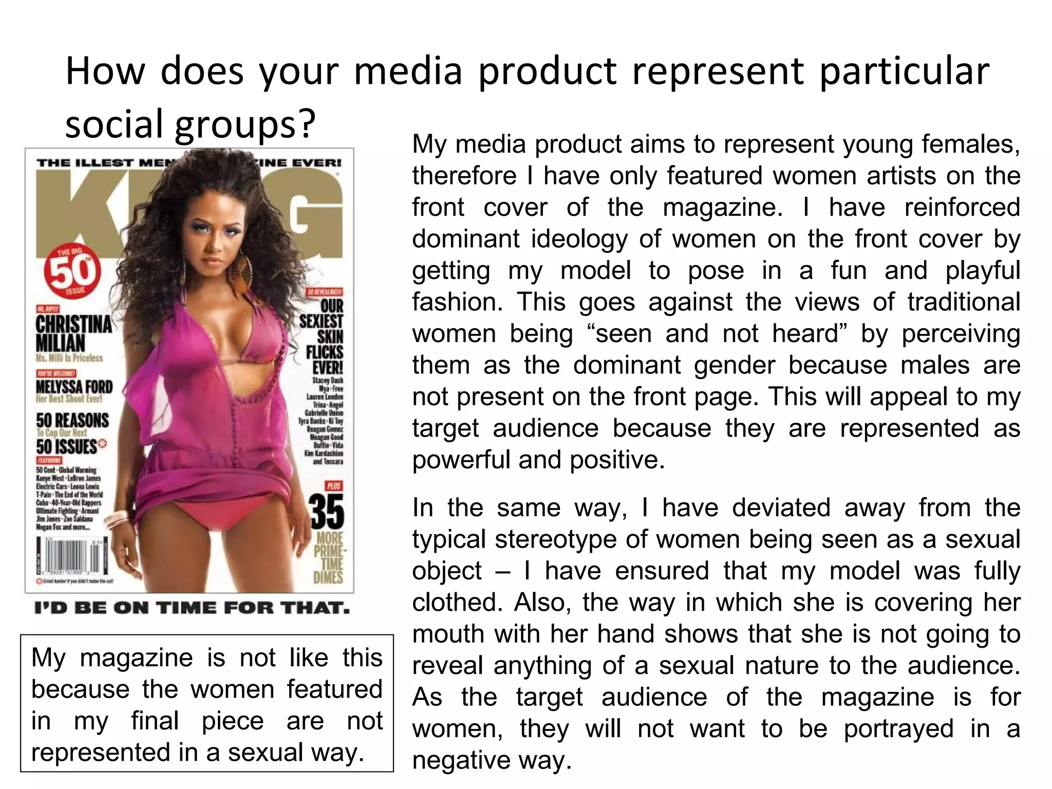 How does your media product represent particular social groups? My media product aims to represent young females, therefore I have only featured women artists on the front cover of the magazine. I have reinforced dominant ideology of women on the front cover by getting my model to pose in a fun and playful fashion. This goes against the views of traditional women being “seen and not heard” by perceiving them as the dominant gender because males are not present on the front page. This will appeal to my target audience because they are represented as powerful and positive. In the same way, I have deviated away from the typical stereotype of women being seen as a sexual object – I have ensured that my model was fully clothed. Also, the way in which she is covering her mouth with her hand shows that she is not going to reveal anything of a sexual nature to the audience. As the target audience of the magazine is for women, they will not want to be portrayed in a negative way. My magazine is not like this because the women featured in my final piece are not represented in a sexual way. 