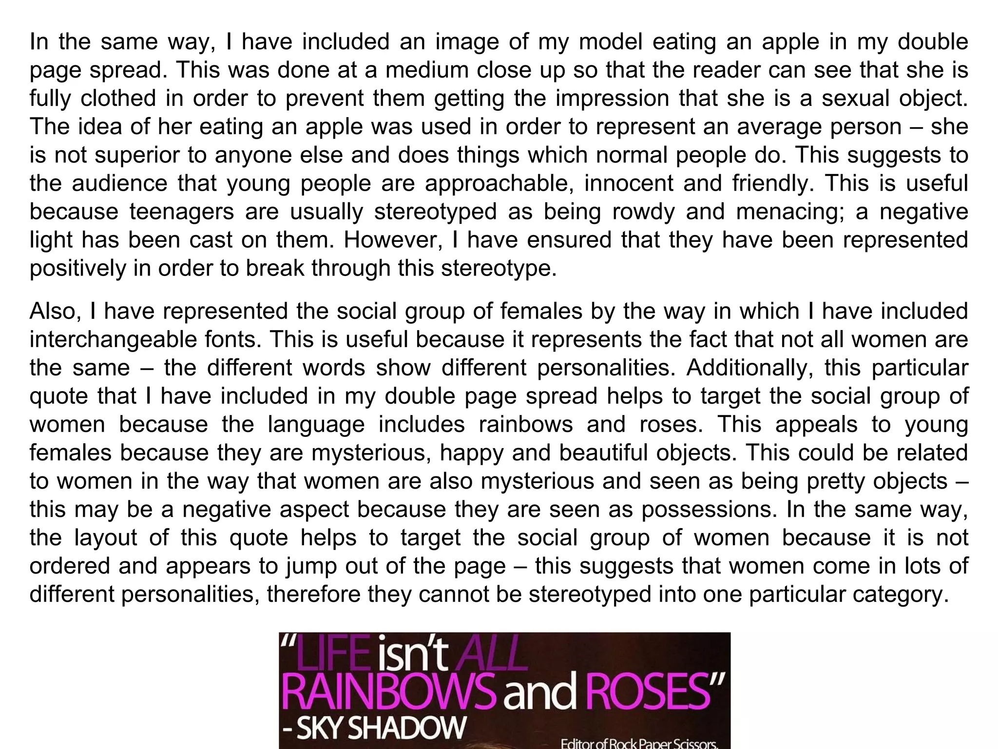 In the same way, I have included an image of my model eating an apple in my double page spread. This was done at a medium close up so that the reader can see that she is fully clothed in order to prevent them getting the impression that she is a sexual object. The idea of her eating an apple was used in order to represent an average person – she is not superior to anyone else and does things which normal people do. This suggests to the audience that young people are approachable, innocent and friendly. This is useful because teenagers are usually stereotyped as being rowdy and menacing; a negative light has been cast on them. However, I have ensured that they have been represented positively in order to break through this stereotype. Also, I have represented the social group of females by the way in which I have included interchangeable fonts. This is useful because it represents the fact that not all women are the same – the different words show different personalities. Additionally, this particular quote that I have included in my double page spread helps to target the social group of women because the language includes rainbows and roses. This appeals to young females because they are mysterious, happy and beautiful objects. This could be related to women in the way that women are also mysterious and seen as being pretty objects – this may be a negative aspect because they are seen as possessions. In the same way, the layout of this quote helps to target the social group of women because it is not ordered and appears to jump out of the page – this suggests that women come in lots of different personalities, therefore they cannot be stereotyped into one particular category. 