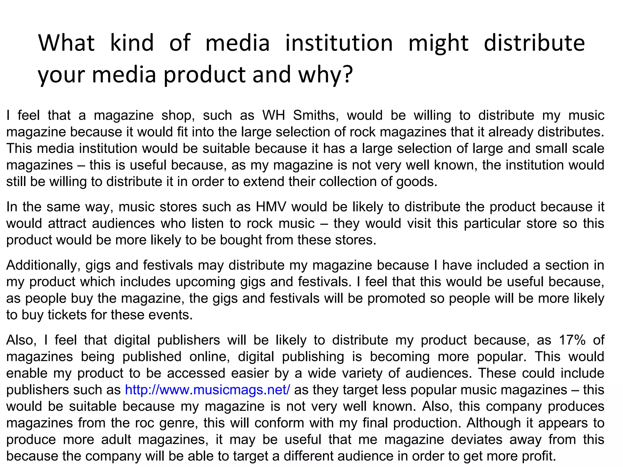 What kind of media institution might distribute your media product and why? I feel that a magazine shop, such as WH Smiths, would be willing to distribute my music magazine because it would fit into the large selection of rock magazines that it already distributes. This media institution would be suitable because it has a large selection of large and small scale magazines – this is useful because, as my magazine is not very well known, the institution would still be willing to distribute it in order to extend their collection of goods. In the same way, music stores such as HMV would be likely to distribute the product because it would attract audiences who listen to rock music – they would visit this particular store so this product would be more likely to be bought from these stores. Additionally, gigs and festivals may distribute my magazine because I have included a section in my product which includes upcoming gigs and festivals. I feel that this would be useful because, as people buy the magazine, the gigs and festivals will be promoted so people will be more likely to buy tickets for these events. Also, I feel that digital publishers will be likely to distribute my product because, as 17% of magazines being published online, digital publishing is becoming more popular. This would enable my product to be accessed easier by a wide variety of audiences. These could include publishers such as  http://www.musicmags.net/  as they target less popular music magazines – this would be suitable because my magazine is not very well known. Also, this company produces magazines from the roc genre, this will conform with my final production. Although it appears to produce more adult magazines, it may be useful that me magazine deviates away from this because the company will be able to target a different audience in order to get more profit. 