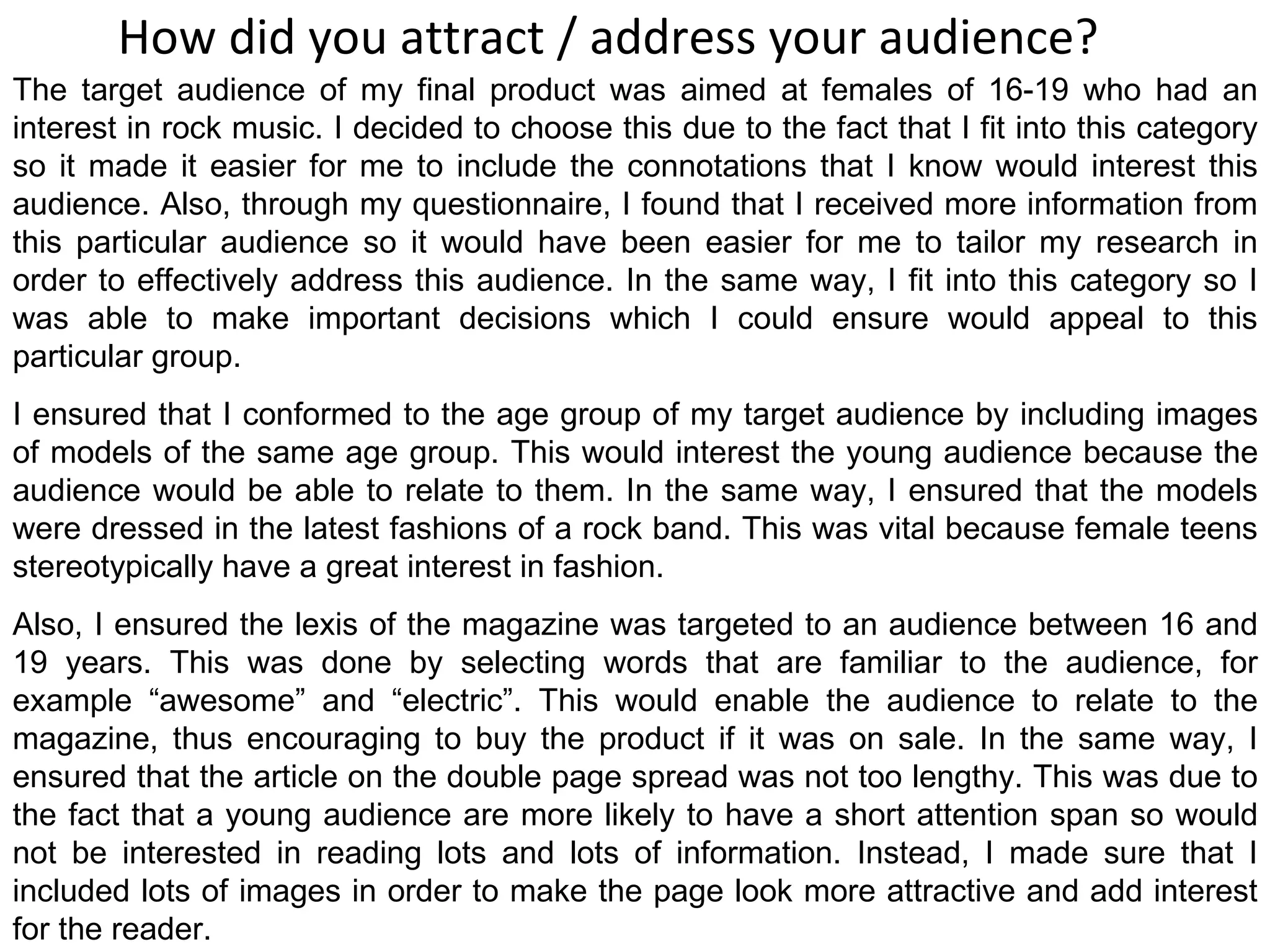 How did you attract / address your audience? The target audience of my final product was aimed at females of 16-19 who had an interest in rock music. I decided to choose this due to the fact that I fit into this category so it made it easier for me to include the connotations that I know would interest this audience. Also, through my questionnaire, I found that I received more information from this particular audience so it would have been easier for me to tailor my research in order to effectively address this audience. In the same way, I fit into this category so I was able to make important decisions which I could ensure would appeal to this particular group. I ensured that I conformed to the age group of my target audience by including images of models of the same age group. This would interest the young audience because the audience would be able to relate to them. In the same way, I ensured that the models were dressed in the latest fashions of a rock band. This was vital because female teens stereotypically have a great interest in fashion. Also, I ensured the lexis of the magazine was targeted to an audience between 16 and 19 years. This was done by selecting words that are familiar to the audience, for example “awesome” and “electric”. This would enable the audience to relate to the magazine, thus encouraging to buy the product if it was on sale. In the same way, I ensured that the article on the double page spread was not too lengthy. This was due to the fact that a young audience are more likely to have a short attention span so would not be interested in reading lots and lots of information. Instead, I made sure that I included lots of images in order to make the page look more attractive and add interest for the reader. 