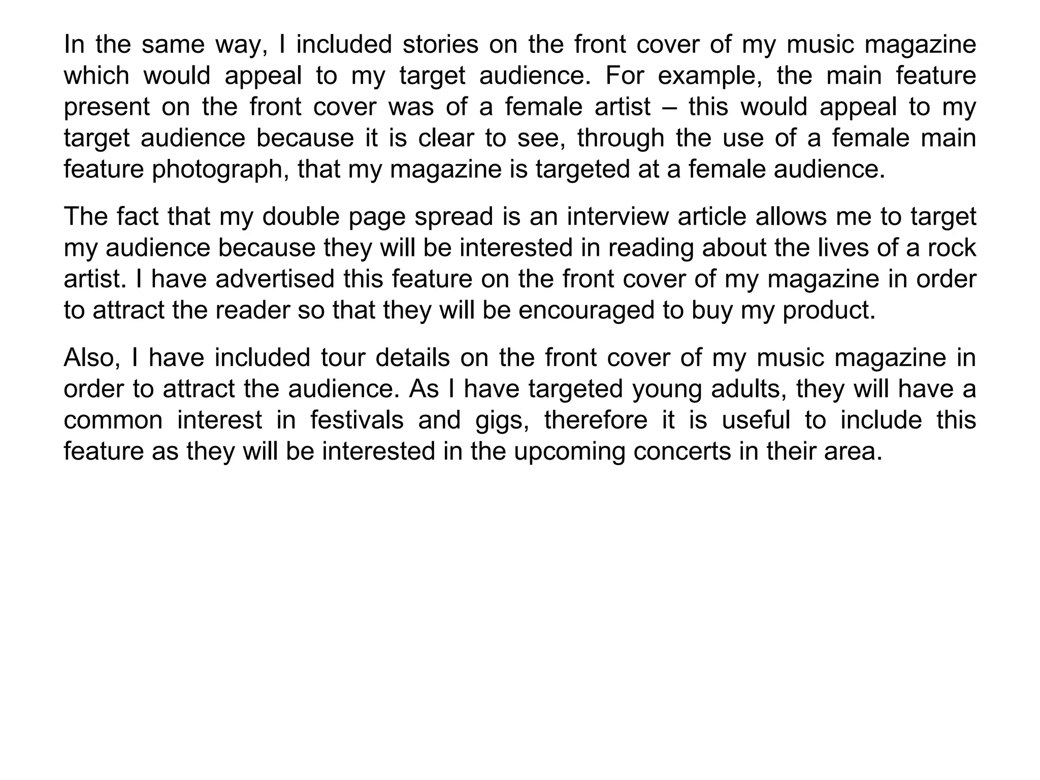 In the same way, I included stories on the front cover of my music magazine which would appeal to my target audience. For example, the main feature present on the front cover was of a female artist – this would appeal to my target audience because it is clear to see, through the use of a female main feature photograph, that my magazine is targeted at a female audience.  The fact that my double page spread is an interview article allows me to target my audience because they will be interested in reading about the lives of a rock artist. I have advertised this feature on the front cover of my magazine in order to attract the reader so that they will be encouraged to buy my product. Also, I have included tour details on the front cover of my music magazine in order to attract the audience. As I have targeted young adults, they will have a common interest in festivals and gigs, therefore it is useful to include this feature as they will be interested in the upcoming concerts in their area. 