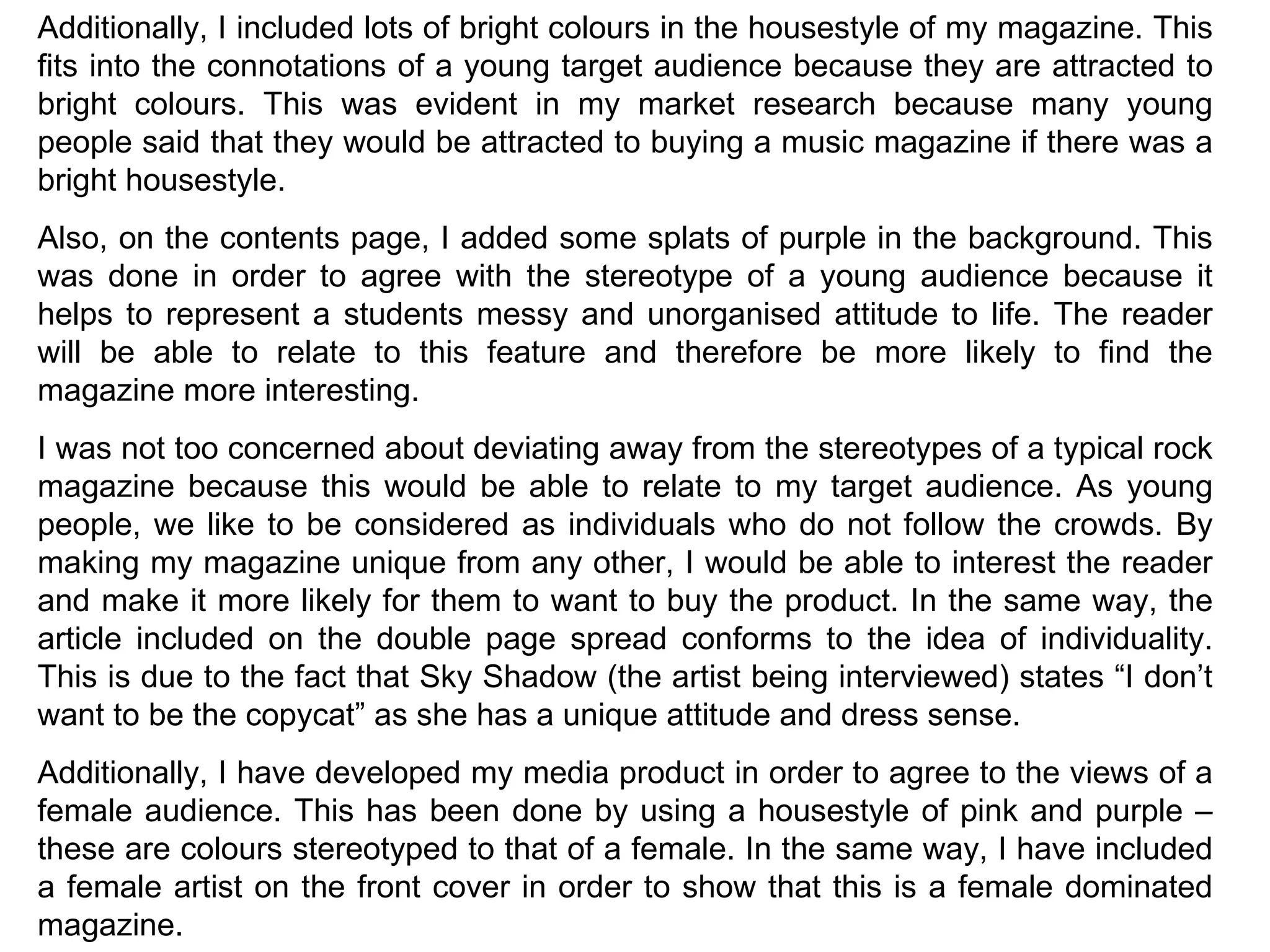 Additionally, I included lots of bright colours in the housestyle of my magazine. This fits into the connotations of a young target audience because they are attracted to bright colours. This was evident in my market research because many young people said that they would be attracted to buying a music magazine if there was a bright housestyle. Also, on the contents page, I added some splats of purple in the background. This was done in order to agree with the stereotype of a young audience because it helps to represent a students messy and unorganised attitude to life. The reader will be able to relate to this feature and therefore be more likely to find the magazine more interesting. I was not too concerned about deviating away from the stereotypes of a typical rock magazine because this would be able to relate to my target audience. As young people, we like to be considered as individuals who do not follow the crowds. By making my magazine unique from any other, I would be able to interest the reader and make it more likely for them to want to buy the product. In the same way, the article included on the double page spread conforms to the idea of individuality. This is due to the fact that Sky Shadow (the artist being interviewed) states “I don’t want to be the copycat” as she has a unique attitude and dress sense. Additionally, I have developed my media product in order to agree to the views of a female audience. This has been done by using a housestyle of pink and purple – these are colours stereotyped to that of a female. In the same way, I have included a female artist on the front cover in order to show that this is a female dominated magazine. 
