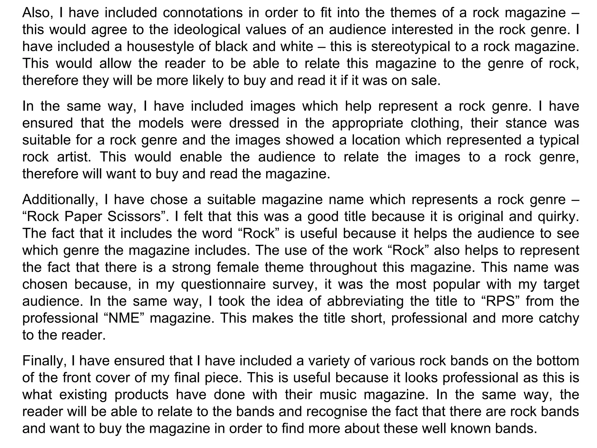 Also, I have included connotations in order to fit into the themes of a rock magazine – this would agree to the ideological values of an audience interested in the rock genre. I have included a housestyle of black and white – this is stereotypical to a rock magazine. This would allow the reader to be able to relate this magazine to the genre of rock, therefore they will be more likely to buy and read it if it was on sale. In the same way, I have included images which help represent a rock genre. I have ensured that the models were dressed in the appropriate clothing, their stance was suitable for a rock genre and the images showed a location which represented a typical rock artist. This would enable the audience to relate the images to a rock genre, therefore will want to buy and read the magazine. Additionally, I have chose a suitable magazine name which represents a rock genre – “Rock Paper Scissors”. I felt that this was a good title because it is original and quirky. The fact that it includes the word “Rock” is useful because it helps the audience to see which genre the magazine includes. The use of the work “Rock” also helps to represent the fact that there is a strong female theme throughout this magazine. This name was chosen because, in my questionnaire survey, it was the most popular with my target audience. In the same way, I took the idea of abbreviating the title to “RPS” from the professional “NME” magazine. This makes the title short, professional and more catchy to the reader.  Finally, I have ensured that I have included a variety of various rock bands on the bottom of the front cover of my final piece. This is useful because it looks professional as this is what existing products have done with their music magazine. In the same way, the reader will be able to relate to the bands and recognise the fact that there are rock bands and want to buy the magazine in order to find more about these well known bands. 