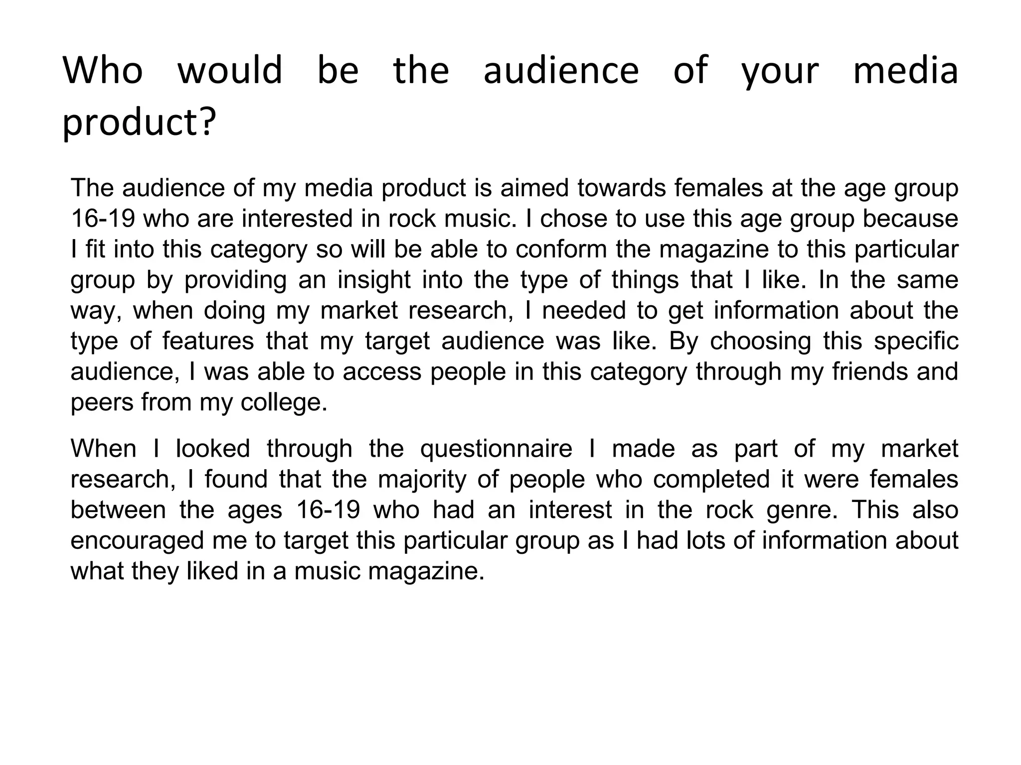 Who would be the audience of your media product? The audience of my media product is aimed towards females at the age group 16-19 who are interested in rock music. I chose to use this age group because I fit into this category so will be able to conform the magazine to this particular group by providing an insight into the type of things that I like. In the same way, when doing my market research, I needed to get information about the type of features that my target audience was like. By choosing this specific audience, I was able to access people in this category through my friends and peers from my college. When I looked through the questionnaire I made as part of my market research, I found that the majority of people who completed it were females between the ages 16-19 who had an interest in the rock genre. This also encouraged me to target this particular group as I had lots of information about what they liked in a music magazine. 